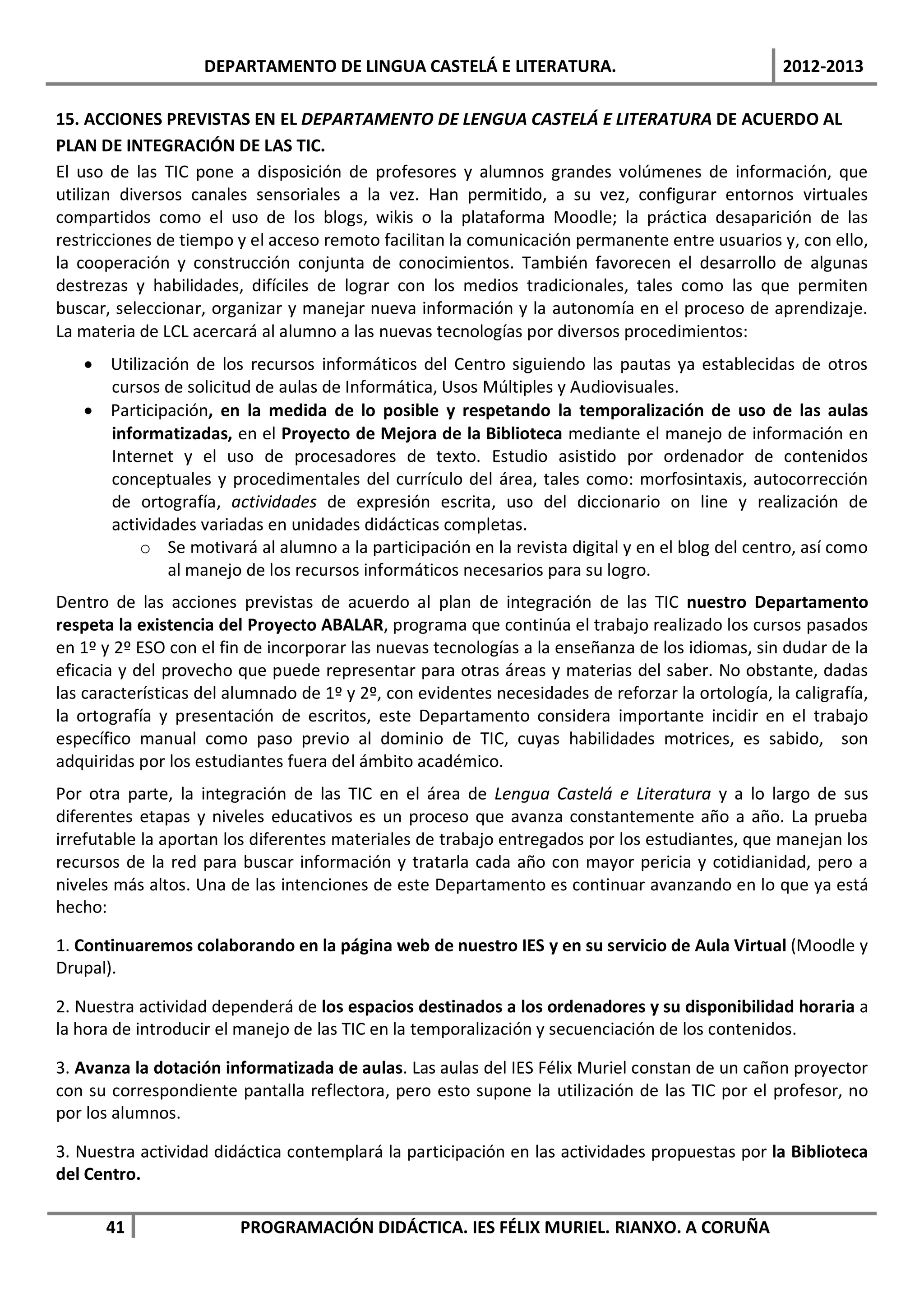 DEPARTAMENTO DE LINGUA CASTELÁ E LITERATURA.                                   2012-2013

15. ACCIONES PREVISTAS EN EL DEPARTAMENTO DE LENGUA CASTELÁ E LITERATURA DE ACUERDO AL
PLAN DE INTEGRACIÓN DE LAS TIC.
El uso de las TIC pone a disposición de profesores y alumnos grandes volúmenes de información, que
utilizan diversos canales sensoriales a la vez. Han permitido, a su vez, configurar entornos virtuales
compartidos como el uso de los blogs, wikis o la plataforma Moodle; la práctica desaparición de las
restricciones de tiempo y el acceso remoto facilitan la comunicación permanente entre usuarios y, con ello,
la cooperación y construcción conjunta de conocimientos. También favorecen el desarrollo de algunas
destrezas y habilidades, difíciles de lograr con los medios tradicionales, tales como las que permiten
buscar, seleccionar, organizar y manejar nueva información y la autonomía en el proceso de aprendizaje.
La materia de LCL acercará al alumno a las nuevas tecnologías por diversos procedimientos:
   • Utilización de los recursos informáticos del Centro siguiendo las pautas ya establecidas de otros
     cursos de solicitud de aulas de Informática, Usos Múltiples y Audiovisuales.
   • Participación, en la medida de lo posible y respetando la temporalización de uso de las aulas
     informatizadas, en el Proyecto de Mejora de la Biblioteca mediante el manejo de información en
     Internet y el uso de procesadores de texto. Estudio asistido por ordenador de contenidos
     conceptuales y procedimentales del currículo del área, tales como: morfosintaxis, autocorrección
     de ortografía, actividades de expresión escrita, uso del diccionario on line y realización de
     actividades variadas en unidades didácticas completas.
          o Se motivará al alumno a la participación en la revista digital y en el blog del centro, así como
             al manejo de los recursos informáticos necesarios para su logro.
Dentro de las acciones previstas de acuerdo al plan de integración de las TIC nuestro Departamento
respeta la existencia del Proyecto ABALAR, programa que continúa el trabajo realizado los cursos pasados
en 1º y 2º ESO con el fin de incorporar las nuevas tecnologías a la enseñanza de los idiomas, sin dudar de la
eficacia y del provecho que puede representar para otras áreas y materias del saber. No obstante, dadas
las características del alumnado de 1º y 2º, con evidentes necesidades de reforzar la ortología, la caligrafía,
la ortografía y presentación de escritos, este Departamento considera importante incidir en el trabajo
específico manual como paso previo al dominio de TIC, cuyas habilidades motrices, es sabido, son
adquiridas por los estudiantes fuera del ámbito académico.
Por otra parte, la integración de las TIC en el área de Lengua Castelá e Literatura y a lo largo de sus
diferentes etapas y niveles educativos es un proceso que avanza constantemente año a año. La prueba
irrefutable la aportan los diferentes materiales de trabajo entregados por los estudiantes, que manejan los
recursos de la red para buscar información y tratarla cada año con mayor pericia y cotidianidad, pero a
niveles más altos. Una de las intenciones de este Departamento es continuar avanzando en lo que ya está
hecho:

1. Continuaremos colaborando en la página web de nuestro IES y en su servicio de Aula Virtual (Moodle y
Drupal).

2. Nuestra actividad dependerá de los espacios destinados a los ordenadores y su disponibilidad horaria a
la hora de introducir el manejo de las TIC en la temporalización y secuenciación de los contenidos.

3. Avanza la dotación informatizada de aulas. Las aulas del IES Félix Muriel constan de un cañon proyector
con su correspondiente pantalla reflectora, pero esto supone la utilización de las TIC por el profesor, no
por los alumnos.

3. Nuestra actividad didáctica contemplará la participación en las actividades propuestas por la Biblioteca
del Centro.

      41                 PROGRAMACIÓN DIDÁCTICA. IES FÉLIX MURIEL. RIANXO. A CORUÑA
 
