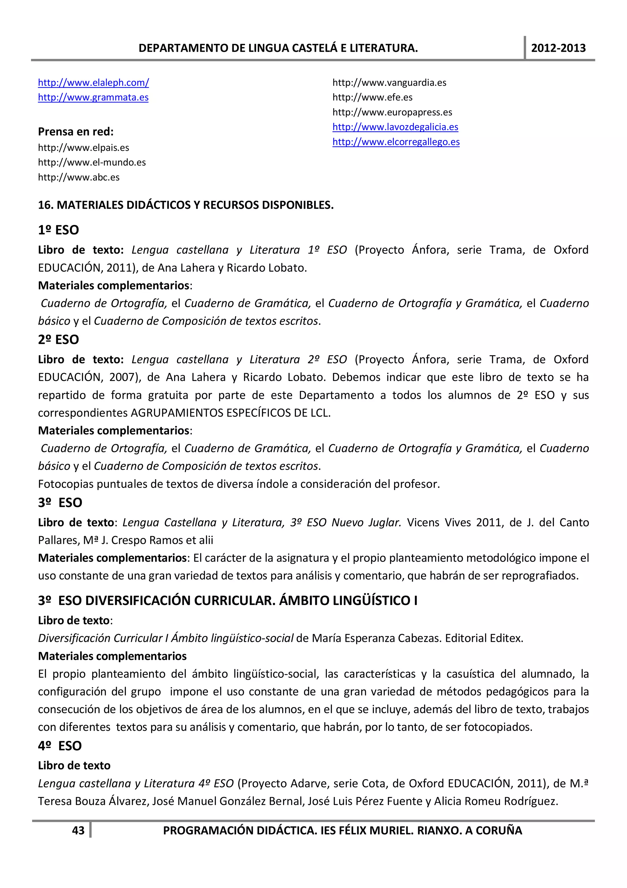 DEPARTAMENTO DE LINGUA CASTELÁ E LITERATURA.                                  2012-2013

http://www.elaleph.com/                                   http://www.vanguardia.es
http://www.grammata.es                                    http://www.efe.es
                                                          http://www.europapress.es
Prensa en red:                                            http://www.lavozdegalicia.es
                                                          http://www.elcorregallego.es
http://www.elpais.es
http://www.el-mundo.es
http://www.abc.es

16. MATERIALES DIDÁCTICOS Y RECURSOS DISPONIBLES.

1º ESO
Libro de texto: Lengua castellana y Literatura 1º ESO (Proyecto Ánfora, serie Trama, de Oxford
EDUCACIÓN, 2011), de Ana Lahera y Ricardo Lobato.
Materiales complementarios:
 Cuaderno de Ortografía, el Cuaderno de Gramática, el Cuaderno de Ortografía y Gramática, el Cuaderno
básico y el Cuaderno de Composición de textos escritos.
2º ESO
Libro de texto: Lengua castellana y Literatura 2º ESO (Proyecto Ánfora, serie Trama, de Oxford
EDUCACIÓN, 2007), de Ana Lahera y Ricardo Lobato. Debemos indicar que este libro de texto se ha
repartido de forma gratuita por parte de este Departamento a todos los alumnos de 2º ESO y sus
correspondientes AGRUPAMIENTOS ESPECÍFICOS DE LCL.
Materiales complementarios:
 Cuaderno de Ortografía, el Cuaderno de Gramática, el Cuaderno de Ortografía y Gramática, el Cuaderno
básico y el Cuaderno de Composición de textos escritos.
Fotocopias puntuales de textos de diversa índole a consideración del profesor.
3º ESO
Libro de texto: Lengua Castellana y Literatura, 3º ESO Nuevo Juglar. Vicens Vives 2011, de J. del Canto
Pallares, Mª J. Crespo Ramos et alii
Materiales complementarios: El carácter de la asignatura y el propio planteamiento metodológico impone el
uso constante de una gran variedad de textos para análisis y comentario, que habrán de ser reprografiados.

3º ESO DIVERSIFICACIÓN CURRICULAR. ÁMBITO LINGÜÍSTICO I
Libro de texto:
Diversificación Curricular I Ámbito lingüístico-social de María Esperanza Cabezas. Editorial Editex.
Materiales complementarios
El propio planteamiento del ámbito lingüístico-social, las características y la casuística del alumnado, la
configuración del grupo impone el uso constante de una gran variedad de métodos pedagógicos para la
consecución de los objetivos de área de los alumnos, en el que se incluye, además del libro de texto, trabajos
con diferentes textos para su análisis y comentario, que habrán, por lo tanto, de ser fotocopiados.
4º ESO
Libro de texto
Lengua castellana y Literatura 4º ESO (Proyecto Adarve, serie Cota, de Oxford EDUCACIÓN, 2011), de M.ª
Teresa Bouza Álvarez, José Manuel González Bernal, José Luis Pérez Fuente y Alicia Romeu Rodríguez.

       43                 PROGRAMACIÓN DIDÁCTICA. IES FÉLIX MURIEL. RIANXO. A CORUÑA
 