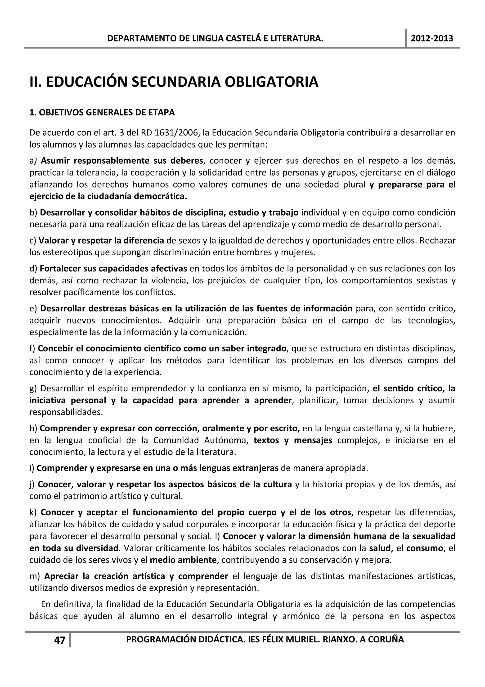 DEPARTAMENTO DE LINGUA CASTELÁ E LITERATURA.                                   2012-2013



II. EDUCACIÓN SECUNDARIA OBLIGATORIA
1. OBJETIVOS GENERALES DE ETAPA

De acuerdo con el art. 3 del RD 1631/2006, la Educación Secundaria Obligatoria contribuirá a desarrollar en
los alumnos y las alumnas las capacidades que les permitan:
a) Asumir responsablemente sus deberes, conocer y ejercer sus derechos en el respeto a los demás,
practicar la tolerancia, la cooperación y la solidaridad entre las personas y grupos, ejercitarse en el diálogo
afianzando los derechos humanos como valores comunes de una sociedad plural y prepararse para el
ejercicio de la ciudadanía democrática.
b) Desarrollar y consolidar hábitos de disciplina, estudio y trabajo individual y en equipo como condición
necesaria para una realización eficaz de las tareas del aprendizaje y como medio de desarrollo personal.
c) Valorar y respetar la diferencia de sexos y la igualdad de derechos y oportunidades entre ellos. Rechazar
los estereotipos que supongan discriminación entre hombres y mujeres.
d) Fortalecer sus capacidades afectivas en todos los ámbitos de la personalidad y en sus relaciones con los
demás, así como rechazar la violencia, los prejuicios de cualquier tipo, los comportamientos sexistas y
resolver pacíficamente los conflictos.
e) Desarrollar destrezas básicas en la utilización de las fuentes de información para, con sentido crítico,
adquirir nuevos conocimientos. Adquirir una preparación básica en el campo de las tecnologías,
especialmente las de la información y la comunicación.
f) Concebir el conocimiento científico como un saber integrado, que se estructura en distintas disciplinas,
así como conocer y aplicar los métodos para identificar los problemas en los diversos campos del
conocimiento y de la experiencia.
g) Desarrollar el espíritu emprendedor y la confianza en sí mismo, la participación, el sentido crítico, la
iniciativa personal y la capacidad para aprender a aprender, planificar, tomar decisiones y asumir
responsabilidades.
h) Comprender y expresar con corrección, oralmente y por escrito, en la lengua castellana y, si la hubiere,
en la lengua cooficial de la Comunidad Autónoma, textos y mensajes complejos, e iniciarse en el
conocimiento, la lectura y el estudio de la literatura.
i) Comprender y expresarse en una o más lenguas extranjeras de manera apropiada.
j) Conocer, valorar y respetar los aspectos básicos de la cultura y la historia propias y de los demás, así
como el patrimonio artístico y cultural.
k) Conocer y aceptar el funcionamiento del propio cuerpo y el de los otros, respetar las diferencias,
afianzar los hábitos de cuidado y salud corporales e incorporar la educación física y la práctica del deporte
para favorecer el desarrollo personal y social. l) Conocer y valorar la dimensión humana de la sexualidad
en toda su diversidad. Valorar críticamente los hábitos sociales relacionados con la salud, el consumo, el
cuidado de los seres vivos y el medio ambiente, contribuyendo a su conservación y mejora.
m) Apreciar la creación artística y comprender el lenguaje de las distintas manifestaciones artísticas,
utilizando diversos medios de expresión y representación.
  En definitiva, la finalidad de la Educación Secundaria Obligatoria es la adquisición de las competencias
básicas que ayuden al alumno en el desarrollo integral y armónico de la persona en los aspectos

      47                 PROGRAMACIÓN DIDÁCTICA. IES FÉLIX MURIEL. RIANXO. A CORUÑA
 