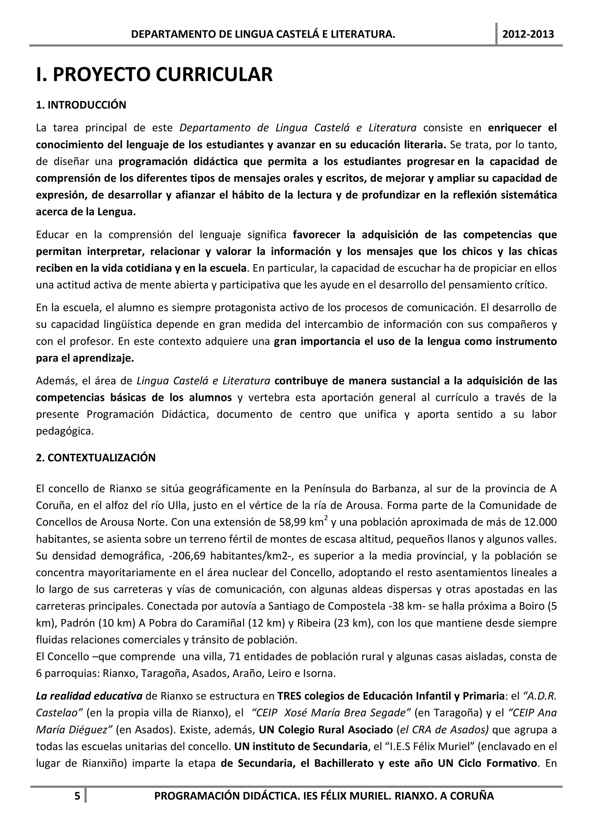 DEPARTAMENTO DE LINGUA CASTELÁ E LITERATURA.                                   2012-2013


I. PROYECTO CURRICULAR
1. INTRODUCCIÓN
La tarea principal de este Departamento de Lingua Castelá e Literatura consiste en enriquecer el
conocimiento del lenguaje de los estudiantes y avanzar en su educación literaria. Se trata, por lo tanto,
de diseñar una programación didáctica que permita a los estudiantes progresar en la capacidad de
comprensión de los diferentes tipos de mensajes orales y escritos, de mejorar y ampliar su capacidad de
expresión, de desarrollar y afianzar el hábito de la lectura y de profundizar en la reflexión sistemática
acerca de la Lengua.
Educar en la comprensión del lenguaje significa favorecer la adquisición de las competencias que
permitan interpretar, relacionar y valorar la información y los mensajes que los chicos y las chicas
reciben en la vida cotidiana y en la escuela. En particular, la capacidad de escuchar ha de propiciar en ellos
una actitud activa de mente abierta y participativa que les ayude en el desarrollo del pensamiento crítico.
En la escuela, el alumno es siempre protagonista activo de los procesos de comunicación. El desarrollo de
su capacidad lingüística depende en gran medida del intercambio de información con sus compañeros y
con el profesor. En este contexto adquiere una gran importancia el uso de la lengua como instrumento
para el aprendizaje.
Además, el área de Lingua Castelá e Literatura contribuye de manera sustancial a la adquisición de las
competencias básicas de los alumnos y vertebra esta aportación general al currículo a través de la
presente Programación Didáctica, documento de centro que unifica y aporta sentido a su labor
pedagógica.

2. CONTEXTUALIZACIÓN

El concello de Rianxo se sitúa geográficamente en la Península do Barbanza, al sur de la provincia de A
Coruña, en el alfoz del río Ulla, justo en el vértice de la ría de Arousa. Forma parte de la Comunidade de
Concellos de Arousa Norte. Con una extensión de 58,99 km2 y una población aproximada de más de 12.000
habitantes, se asienta sobre un terreno fértil de montes de escasa altitud, pequeños llanos y algunos valles.
Su densidad demográfica, -206,69 habitantes/km2-, es superior a la media provincial, y la población se
concentra mayoritariamente en el área nuclear del Concello, adoptando el resto asentamientos lineales a
lo largo de sus carreteras y vías de comunicación, con algunas aldeas dispersas y otras apostadas en las
carreteras principales. Conectada por autovía a Santiago de Compostela -38 km- se halla próxima a Boiro (5
km), Padrón (10 km) A Pobra do Caramiñal (12 km) y Ribeira (23 km), con los que mantiene desde siempre
fluidas relaciones comerciales y tránsito de población.
El Concello –que comprende una villa, 71 entidades de población rural y algunas casas aisladas, consta de
6 parroquias: Rianxo, Taragoña, Asados, Araño, Leiro e Isorna.
La realidad educativa de Rianxo se estructura en TRES colegios de Educación Infantil y Primaria: el “A.D.R.
Castelao” (en la propia villa de Rianxo), el “CEIP Xosé María Brea Segade” (en Taragoña) y el “CEIP Ana
María Diéguez” (en Asados). Existe, además, UN Colegio Rural Asociado (el CRA de Asados) que agrupa a
todas las escuelas unitarias del concello. UN instituto de Secundaria, el “I.E.S Félix Muriel” (enclavado en el
lugar de Rianxiño) imparte la etapa de Secundaria, el Bachillerato y este año UN Ciclo Formativo. En

        5                PROGRAMACIÓN DIDÁCTICA. IES FÉLIX MURIEL. RIANXO. A CORUÑA
 