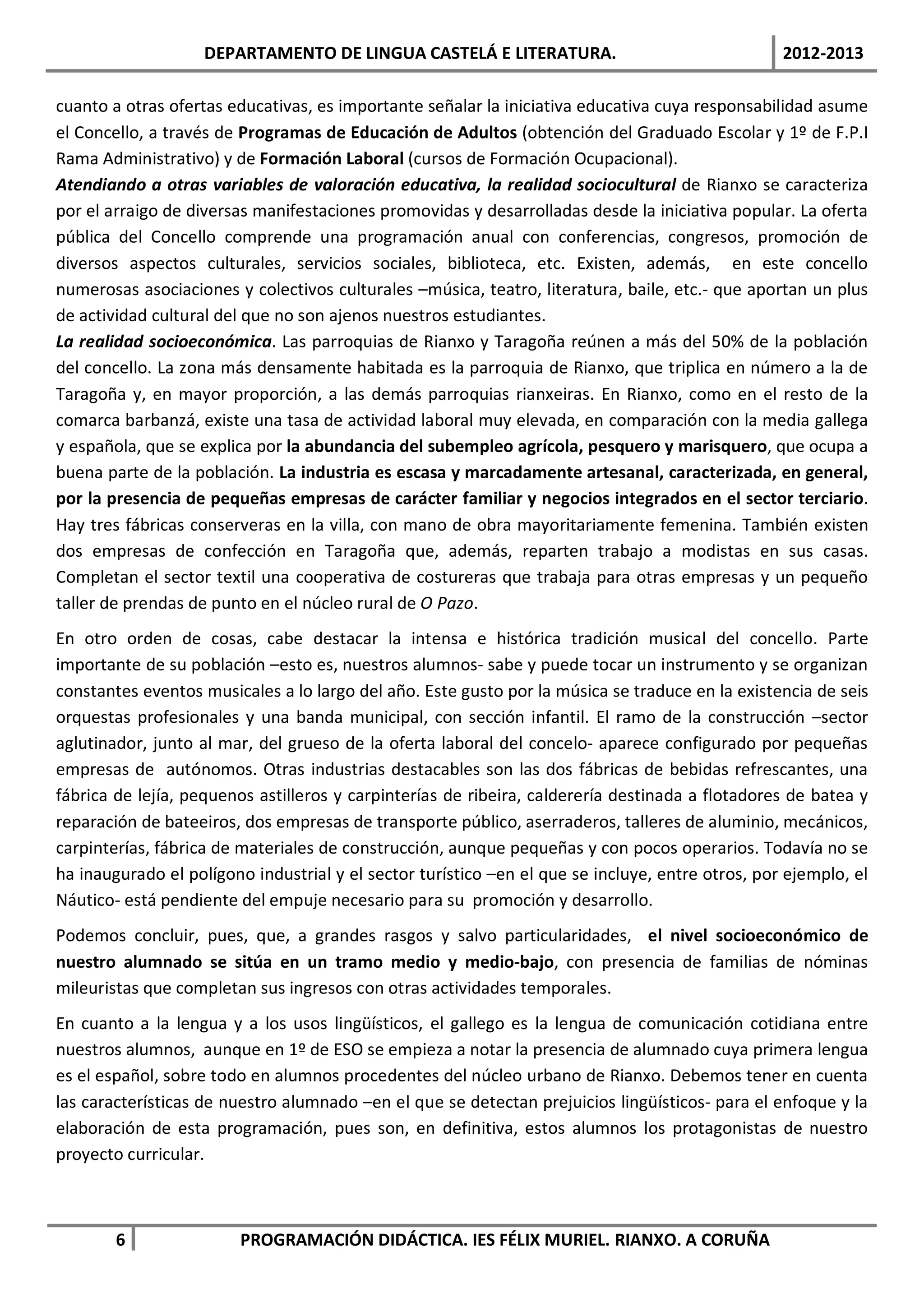 DEPARTAMENTO DE LINGUA CASTELÁ E LITERATURA.                                  2012-2013

cuanto a otras ofertas educativas, es importante señalar la iniciativa educativa cuya responsabilidad asume
el Concello, a través de Programas de Educación de Adultos (obtención del Graduado Escolar y 1º de F.P.I
Rama Administrativo) y de Formación Laboral (cursos de Formación Ocupacional).
Atendiando a otras variables de valoración educativa, la realidad sociocultural de Rianxo se caracteriza
por el arraigo de diversas manifestaciones promovidas y desarrolladas desde la iniciativa popular. La oferta
pública del Concello comprende una programación anual con conferencias, congresos, promoción de
diversos aspectos culturales, servicios sociales, biblioteca, etc. Existen, además, en este concello
numerosas asociaciones y colectivos culturales –música, teatro, literatura, baile, etc.- que aportan un plus
de actividad cultural del que no son ajenos nuestros estudiantes.
La realidad socioeconómica. Las parroquias de Rianxo y Taragoña reúnen a más del 50% de la población
del concello. La zona más densamente habitada es la parroquia de Rianxo, que triplica en número a la de
Taragoña y, en mayor proporción, a las demás parroquias rianxeiras. En Rianxo, como en el resto de la
comarca barbanzá, existe una tasa de actividad laboral muy elevada, en comparación con la media gallega
y española, que se explica por la abundancia del subempleo agrícola, pesquero y marisquero, que ocupa a
buena parte de la población. La industria es escasa y marcadamente artesanal, caracterizada, en general,
por la presencia de pequeñas empresas de carácter familiar y negocios integrados en el sector terciario.
Hay tres fábricas conserveras en la villa, con mano de obra mayoritariamente femenina. También existen
dos empresas de confección en Taragoña que, además, reparten trabajo a modistas en sus casas.
Completan el sector textil una cooperativa de costureras que trabaja para otras empresas y un pequeño
taller de prendas de punto en el núcleo rural de O Pazo.
En otro orden de cosas, cabe destacar la intensa e histórica tradición musical del concello. Parte
importante de su población –esto es, nuestros alumnos- sabe y puede tocar un instrumento y se organizan
constantes eventos musicales a lo largo del año. Este gusto por la música se traduce en la existencia de seis
orquestas profesionales y una banda municipal, con sección infantil. El ramo de la construcción –sector
aglutinador, junto al mar, del grueso de la oferta laboral del concelo- aparece configurado por pequeñas
empresas de autónomos. Otras industrias destacables son las dos fábricas de bebidas refrescantes, una
fábrica de lejía, pequenos astilleros y carpinterías de ribeira, calderería destinada a flotadores de batea y
reparación de bateeiros, dos empresas de transporte público, aserraderos, talleres de aluminio, mecánicos,
carpinterías, fábrica de materiales de construcción, aunque pequeñas y con pocos operarios. Todavía no se
ha inaugurado el polígono industrial y el sector turístico –en el que se incluye, entre otros, por ejemplo, el
Náutico- está pendiente del empuje necesario para su promoción y desarrollo.
Podemos concluir, pues, que, a grandes rasgos y salvo particularidades, el nivel socioeconómico de
nuestro alumnado se sitúa en un tramo medio y medio-bajo, con presencia de familias de nóminas
mileuristas que completan sus ingresos con otras actividades temporales.
En cuanto a la lengua y a los usos lingüísticos, el gallego es la lengua de comunicación cotidiana entre
nuestros alumnos, aunque en 1º de ESO se empieza a notar la presencia de alumnado cuya primera lengua
es el español, sobre todo en alumnos procedentes del núcleo urbano de Rianxo. Debemos tener en cuenta
las características de nuestro alumnado –en el que se detectan prejuicios lingüísticos- para el enfoque y la
elaboración de esta programación, pues son, en definitiva, estos alumnos los protagonistas de nuestro
proyecto curricular.



        6               PROGRAMACIÓN DIDÁCTICA. IES FÉLIX MURIEL. RIANXO. A CORUÑA
 