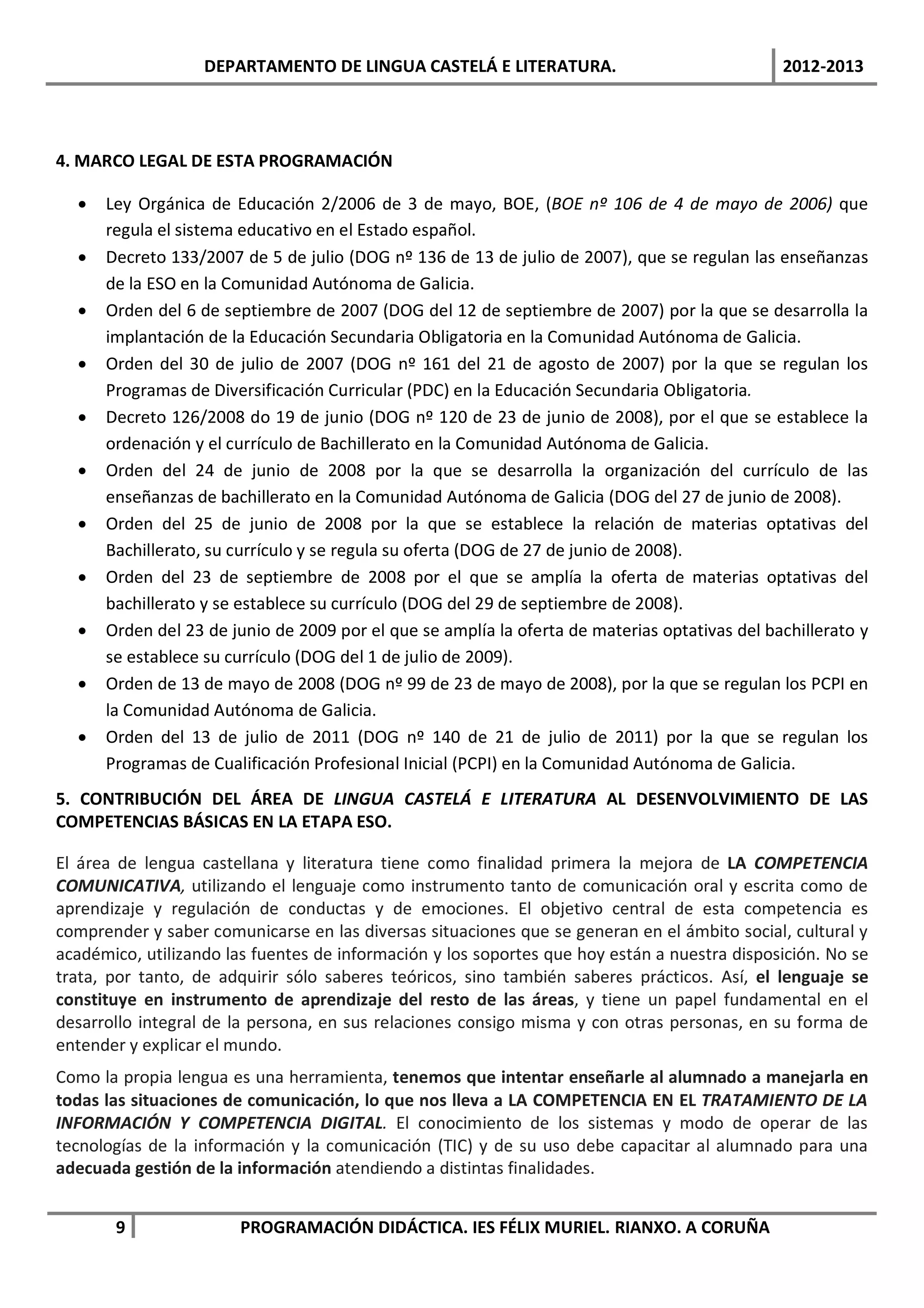 DEPARTAMENTO DE LINGUA CASTELÁ E LITERATURA.                                2012-2013




4. MARCO LEGAL DE ESTA PROGRAMACIÓN

  •   Ley Orgánica de Educación 2/2006 de 3 de mayo, BOE, (BOE nº 106 de 4 de mayo de 2006) que
      regula el sistema educativo en el Estado español.
  •   Decreto 133/2007 de 5 de julio (DOG nº 136 de 13 de julio de 2007), que se regulan las enseñanzas
      de la ESO en la Comunidad Autónoma de Galicia.
  •   Orden del 6 de septiembre de 2007 (DOG del 12 de septiembre de 2007) por la que se desarrolla la
      implantación de la Educación Secundaria Obligatoria en la Comunidad Autónoma de Galicia.
  •   Orden del 30 de julio de 2007 (DOG nº 161 del 21 de agosto de 2007) por la que se regulan los
      Programas de Diversificación Curricular (PDC) en la Educación Secundaria Obligatoria.
  •   Decreto 126/2008 do 19 de junio (DOG nº 120 de 23 de junio de 2008), por el que se establece la
      ordenación y el currículo de Bachillerato en la Comunidad Autónoma de Galicia.
  •   Orden del 24 de junio de 2008 por la que se desarrolla la organización del currículo de las
      enseñanzas de bachillerato en la Comunidad Autónoma de Galicia (DOG del 27 de junio de 2008).
  •   Orden del 25 de junio de 2008 por la que se establece la relación de materias optativas del
      Bachillerato, su currículo y se regula su oferta (DOG de 27 de junio de 2008).
  •   Orden del 23 de septiembre de 2008 por el que se amplía la oferta de materias optativas del
      bachillerato y se establece su currículo (DOG del 29 de septiembre de 2008).
  •   Orden del 23 de junio de 2009 por el que se amplía la oferta de materias optativas del bachillerato y
      se establece su currículo (DOG del 1 de julio de 2009).
  •   Orden de 13 de mayo de 2008 (DOG nº 99 de 23 de mayo de 2008), por la que se regulan los PCPI en
      la Comunidad Autónoma de Galicia.
  •   Orden del 13 de julio de 2011 (DOG nº 140 de 21 de julio de 2011) por la que se regulan los
      Programas de Cualificación Profesional Inicial (PCPI) en la Comunidad Autónoma de Galicia.
5. CONTRIBUCIÓN DEL ÁREA DE LINGUA CASTELÁ E LITERATURA AL DESENVOLVIMIENTO DE LAS
COMPETENCIAS BÁSICAS EN LA ETAPA ESO.

El área de lengua castellana y literatura tiene como finalidad primera la mejora de LA COMPETENCIA
COMUNICATIVA, utilizando el lenguaje como instrumento tanto de comunicación oral y escrita como de
aprendizaje y regulación de conductas y de emociones. El objetivo central de esta competencia es
comprender y saber comunicarse en las diversas situaciones que se generan en el ámbito social, cultural y
académico, utilizando las fuentes de información y los soportes que hoy están a nuestra disposición. No se
trata, por tanto, de adquirir sólo saberes teóricos, sino también saberes prácticos. Así, el lenguaje se
constituye en instrumento de aprendizaje del resto de las áreas, y tiene un papel fundamental en el
desarrollo integral de la persona, en sus relaciones consigo misma y con otras personas, en su forma de
entender y explicar el mundo.
Como la propia lengua es una herramienta, tenemos que intentar enseñarle al alumnado a manejarla en
todas las situaciones de comunicación, lo que nos lleva a LA COMPETENCIA EN EL TRATAMIENTO DE LA
INFORMACIÓN Y COMPETENCIA DIGITAL. El conocimiento de los sistemas y modo de operar de las
tecnologías de la información y la comunicación (TIC) y de su uso debe capacitar al alumnado para una
adecuada gestión de la información atendiendo a distintas finalidades.


       9                PROGRAMACIÓN DIDÁCTICA. IES FÉLIX MURIEL. RIANXO. A CORUÑA
 