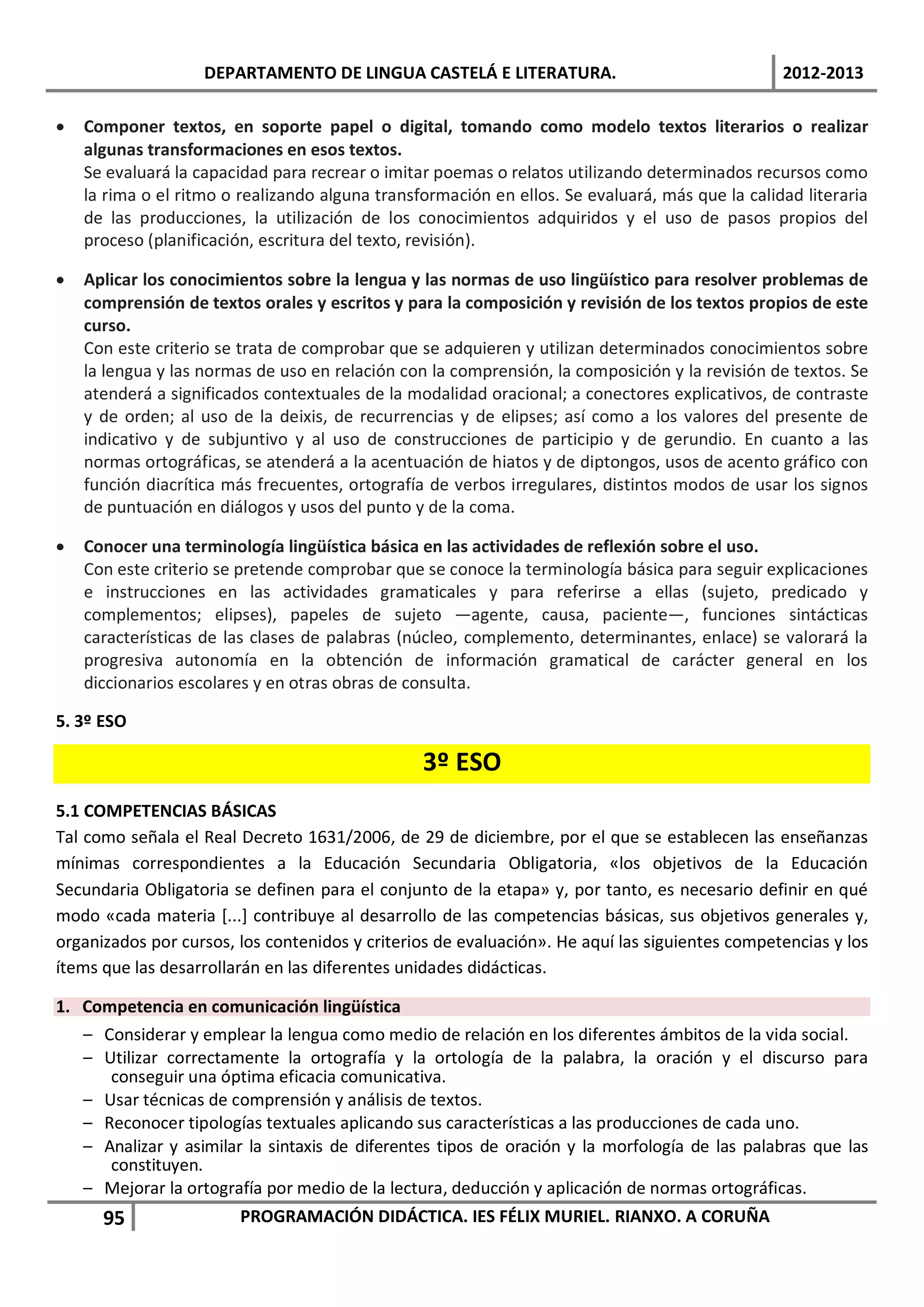 DEPARTAMENTO DE LINGUA CASTELÁ E LITERATURA.                                 2012-2013

•   Componer textos, en soporte papel o digital, tomando como modelo textos literarios o realizar
    algunas transformaciones en esos textos.
    Se evaluará la capacidad para recrear o imitar poemas o relatos utilizando determinados recursos como
    la rima o el ritmo o realizando alguna transformación en ellos. Se evaluará, más que la calidad literaria
    de las producciones, la utilización de los conocimientos adquiridos y el uso de pasos propios del
    proceso (planificación, escritura del texto, revisión).

•   Aplicar los conocimientos sobre la lengua y las normas de uso lingüístico para resolver problemas de
    comprensión de textos orales y escritos y para la composición y revisión de los textos propios de este
    curso.
    Con este criterio se trata de comprobar que se adquieren y utilizan determinados conocimientos sobre
    la lengua y las normas de uso en relación con la comprensión, la composición y la revisión de textos. Se
    atenderá a significados contextuales de la modalidad oracional; a conectores explicativos, de contraste
    y de orden; al uso de la deixis, de recurrencias y de elipses; así como a los valores del presente de
    indicativo y de subjuntivo y al uso de construcciones de participio y de gerundio. En cuanto a las
    normas ortográficas, se atenderá a la acentuación de hiatos y de diptongos, usos de acento gráfico con
    función diacrítica más frecuentes, ortografía de verbos irregulares, distintos modos de usar los signos
    de puntuación en diálogos y usos del punto y de la coma.

•   Conocer una terminología lingüística básica en las actividades de reflexión sobre el uso.
    Con este criterio se pretende comprobar que se conoce la terminología básica para seguir explicaciones
    e instrucciones en las actividades gramaticales y para referirse a ellas (sujeto, predicado y
    complementos; elipses), papeles de sujeto —agente, causa, paciente—, funciones sintácticas
    características de las clases de palabras (núcleo, complemento, determinantes, enlace) se valorará la
    progresiva autonomía en la obtención de información gramatical de carácter general en los
    diccionarios escolares y en otras obras de consulta.

5. 3º ESO

                                                 3º ESO
5.1 COMPETENCIAS BÁSICAS
Tal como señala el Real Decreto 1631/2006, de 29 de diciembre, por el que se establecen las enseñanzas
mínimas correspondientes a la Educación Secundaria Obligatoria, «los objetivos de la Educación
Secundaria Obligatoria se definen para el conjunto de la etapa» y, por tanto, es necesario definir en qué
modo «cada materia [...] contribuye al desarrollo de las competencias básicas, sus objetivos generales y,
organizados por cursos, los contenidos y criterios de evaluación». He aquí las siguientes competencias y los
ítems que las desarrollarán en las diferentes unidades didácticas.

1. Competencia en comunicación lingüística
   – Considerar y emplear la lengua como medio de relación en los diferentes ámbitos de la vida social.
   – Utilizar correctamente la ortografía y la ortología de la palabra, la oración y el discurso para
      conseguir una óptima eficacia comunicativa.
   – Usar técnicas de comprensión y análisis de textos.
   – Reconocer tipologías textuales aplicando sus características a las producciones de cada uno.
   – Analizar y asimilar la sintaxis de diferentes tipos de oración y la morfología de las palabras que las
      constituyen.
   – Mejorar la ortografía por medio de la lectura, deducción y aplicación de normas ortográficas.
      95                PROGRAMACIÓN DIDÁCTICA. IES FÉLIX MURIEL. RIANXO. A CORUÑA
 