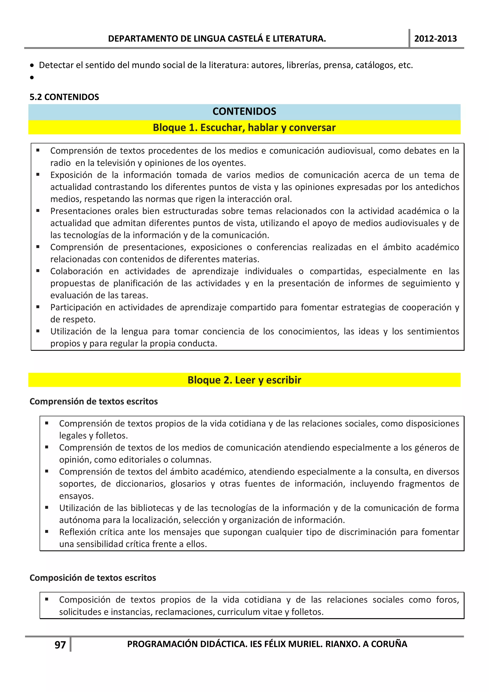 DEPARTAMENTO DE LINGUA CASTELÁ E LITERATURA.                                    2012-2013

• Detectar el sentido del mundo social de la literatura: autores, librerías, prensa, catálogos, etc.
•

5.2 CONTENIDOS
                                              CONTENIDOS
                                  Bloque 1. Escuchar, hablar y conversar
        Comprensión de textos procedentes de los medios e comunicación audiovisual, como debates en la
         radio en la televisión y opiniones de los oyentes.
        Exposición de la información tomada de varios medios de comunicación acerca de un tema de
         actualidad contrastando los diferentes puntos de vista y las opiniones expresadas por los antedichos
         medios, respetando las normas que rigen la interacción oral.
        Presentaciones orales bien estructuradas sobre temas relacionados con la actividad académica o la
         actualidad que admitan diferentes puntos de vista, utilizando el apoyo de medios audiovisuales y de
         las tecnologías de la información y de la comunicación.
        Comprensión de presentaciones, exposiciones o conferencias realizadas en el ámbito académico
         relacionadas con contenidos de diferentes materias.
        Colaboración en actividades de aprendizaje individuales o compartidas, especialmente en las
         propuestas de planificación de las actividades y en la presentación de informes de seguimiento y
         evaluación de las tareas.
        Participación en actividades de aprendizaje compartido para fomentar estrategias de cooperación y
         de respeto.
        Utilización de la lengua para tomar conciencia de los conocimientos, las ideas y los sentimientos
         propios y para regular la propia conducta.


                                          Bloque 2. Leer y escribir
Comprensión de textos escritos

          Comprensión de textos propios de la vida cotidiana y de las relaciones sociales, como disposiciones
           legales y folletos.
          Comprensión de textos de los medios de comunicación atendiendo especialmente a los géneros de
           opinión, como editoriales o columnas.
          Comprensión de textos del ámbito académico, atendiendo especialmente a la consulta, en diversos
           soportes, de diccionarios, glosarios y otras fuentes de información, incluyendo fragmentos de
           ensayos.
          Utilización de las bibliotecas y de las tecnologías de la información y de la comunicación de forma
           autónoma para la localización, selección y organización de información.
          Reflexión crítica ante los mensajes que supongan cualquier tipo de discriminación para fomentar
           una sensibilidad crítica frente a ellos.


Composición de textos escritos

          Composición de textos propios de la vida cotidiana y de las relaciones sociales como foros,
           solicitudes e instancias, reclamaciones, curriculum vitae y folletos.


          97               PROGRAMACIÓN DIDÁCTICA. IES FÉLIX MURIEL. RIANXO. A CORUÑA
 