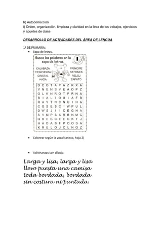 h) Autocorrección
i) Orden, organización, limpieza y claridad en la letra de los trabajos, ejercicios
y apuntes de clase
DESARROLLO DE ACTIVIDADES DEL ÁREA DE LENGUA
1º DE PRIMARIA:
• Sopa de letras.
• Colorear según la vocal (anexo, hoja 2)
• Adivinanzas con dibujo.
Larga y lisa, larga y lisa
llevo puesta una camisa
toda bordada, bordada
sin costura ni puntada.
 