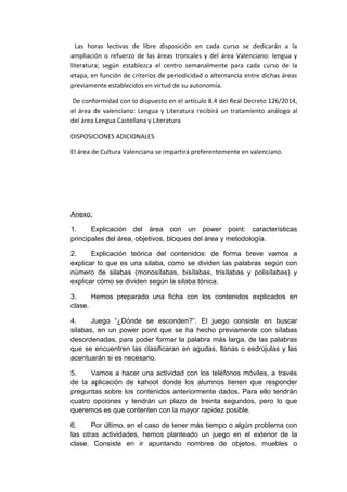 Las horas lectivas de libre disposición en cada curso se dedicarán a la
ampliación o refuerzo de las áreas troncales y del área Valenciano: lengua y
literatura; según establezca el centro semanalmente para cada curso de la
etapa, en función de criterios de periodicidad o alternancia entre dichas áreas
previamente establecidos en virtud de su autonomía.
De conformidad con lo dispuesto en el artículo 8.4 del Real Decreto 126/2014,
el área de valenciano: Lengua y Literatura recibirá un tratamiento análogo al
del área Lengua Castellana y Literatura
DISPOSICIONES ADICIONALES
El área de Cultura Valenciana se impartirá preferentemente en valenciano.
Anexo:
1. Explicación del área con un power point: características
principales del área, objetivos, bloques del área y metodología.
2. Explicación teórica del contenidos: de forma breve vamos a
explicar lo que es una silaba, como se dividen las palabras según con
número de silabas (monosílabas, bisílabas, trisílabas y polisílabas) y
explicar cómo se dividen según la silaba tónica.
3. Hemos preparado una ficha con los contenidos explicados en
clase.
4. Juego “¿Dónde se esconden?”. El juego consiste en buscar
silabas, en un power point que se ha hecho previamente con sílabas
desordenadas, para poder formar la palabra más larga, de las palabras
que se encuentren las clasificaran en agudas, llanas o esdrújulas y las
acentuarán si es necesario.
5. Vamos a hacer una actividad con los teléfonos móviles, a través
de la aplicación de kahoot donde los alumnos tienen que responder
preguntas sobre los contenidos anteriormente dados. Para ello tendrán
cuatro opciones y tendrán un plazo de treinta segundos, pero lo que
queremos es que contenten con la mayor rapidez posible.
6. Por último, en el caso de tener más tiempo o algún problema con
las otras actividades, hemos planteado un juego en el exterior de la
clase. Consiste en ir apuntando nombres de objetos, muebles o
 