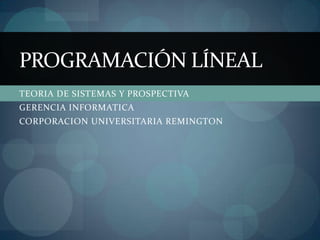 TEORIA DE SISTEMAS Y PROSPECTIVA GERENCIA INFORMATICA CORPORACION UNIVERSITARIA REMINGTON PROGRAMACIÓN LÍNEAL 