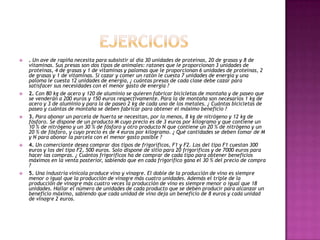                 Ejercicios . Un ave de rapiña necesita para subsistir al día 30 unidades de proteínas, 20 de grasas y 8 de vitaminas. Sus presas son dos tipos de animales: ratones que le proporcionan 3 unidades de proteínas, 4 de grasas y 1 de vitaminas y palomas que le proporcionan 6 unidades de proteínas, 2 de grasas y 1 de vitaminas. Si cazar y comer un ratón le cuesta 7 unidades de energía y una paloma le cuesta 12 unidades de energía, ¿ cuántas presas de cada clase debe cazar para satisfacer sus necesidades con el menor gasto de energía ?2. Con 80 kg de acero y 120 de aluminio se quieren fabricar bicicletas de montaña y de paseo que se venderán a 200 euros y 150 euros respectivamente. Para la de montaña son necesarios 1 kg de acero y 3 de aluminio y para la de paseo 2 kg de cada uno de los metales. ¿ Cuántas bicicletas de paseo y cuántas de montaña se deben fabricar para obtener el máximo beneficio ?3.Para abonar un parcela de huerta se necesitan, por lo menos, 8 kg de nitrógeno y 12 kg de fósforo. Se dispone de un producto M cuyo precio es de 3 euros por kilogramo y que contiene un 10 % de nitrógeno y un 30 % de fósforo y otro producto N que contiene un 20 % de nitrógeno y un 20 % de fósforo, y cuyo precio es de 4 euros por kilogramo. ¿ Qué cantidades se deben tomar de M y N para abonar la parcela con el menor gasto posible ?4.Un comerciante desea comprar dos tipos de frigoríficos, F1 y F2. Los del tipo F1 cuestan 300 euros y los del tipo F2, 500 euros. Solo dispone de sitio para 20 frigoríficos y de 7000 euros para hacer las compras. ¿ Cuántos frigoríficos ha de comprar de cada tipo para obtener beneficios máximos en la venta posterior, sabiendo que en cada frigorífico gana el 30 % del precio de compra ?5.Una industria vinícola produce vino y vinagre. El doble de la producción de vino es siempre menor o igual que la producción de vinagre más cuatro unidades. Además el triple de la producción de vinagre más cuatro veces la producción de vino es siempre menor o igual que 18 unidades. Hallar el número de unidades de cada producto que se deben producir para alcanzar un beneficio máximo, sabiendo que cada unidad de vino deja un beneficio de 8 euros y cada unidad de vinagre 2 euros.
