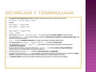 Definición y TerminologiaUn problema de Programación Lineal consiste en optimizar (maximizar o minimizar) la función: z = F ( x1, x2, ... ,xn) = c1x1 + c2x2 + ... + cnxnsujeto a: a11x1 + a12x2 + . . . + a1nxn ≤ = ≥ ba21x1 + a22x2 + . . . + a2nxn ≤ = ≥ b2. . .am1x1 + am2x2 + . . . + amnxn ≤ = ≥ bmx1 , x2 , . . . , xn≥ 0A la función z = F ( x1, x2, ... ,xn ) = c1x1 + c2x2 + ... + cnxn se le denomina función objetivo o función criterio. Los coeficientes c1, c2, ... , cnson números reales y se llaman coeficientes de beneficio o coeficientes de costo. Son datos de entrada del problema.x1, x2, ... , xn son las variables de decisión (o niveles de actividad) que deben determinarse.Las desigualdades ai1x1 + ai2x2 + . . . + ainxn ≤ bi , con i = 1, ... , m se llaman restricciones.Los coeficientes aij , con i = 1, ... , m y j = 1, ... , n son también números reales conocidos y se les denomina coeficientes tecnológicos.El vector del lado derecho, es decir los términos bi , con i = 1, ... , m, se llama vector de disponibilidades o requerimientos y son también datos conocidos del problema.Las restricciones xj ≥ 0 con j = 1, ... , n se llaman restricciones de no negatividad.Al conjunto de valores de (x1, x2, ... ,xn) que satisfacen simultáneamente todas las restricciones se le denomina región factible. Cualquier punto dentro de la región factible representa un posible programa de acción. La solución óptima es el punto de la región factible que hace máxima o mínima la función objetivo.