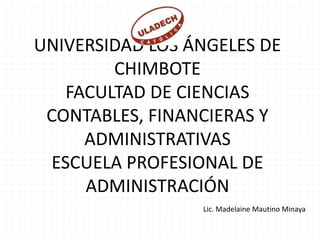 UNIVERSIDAD LOS ÁNGELES DE
        CHIMBOTE
   FACULTAD DE CIENCIAS
 CONTABLES, FINANCIERAS Y
     ADMINISTRATIVAS
 ESCUELA PROFESIONAL DE
     ADMINISTRACIÓN
                 Lic. Madelaine Mautino Minaya
 