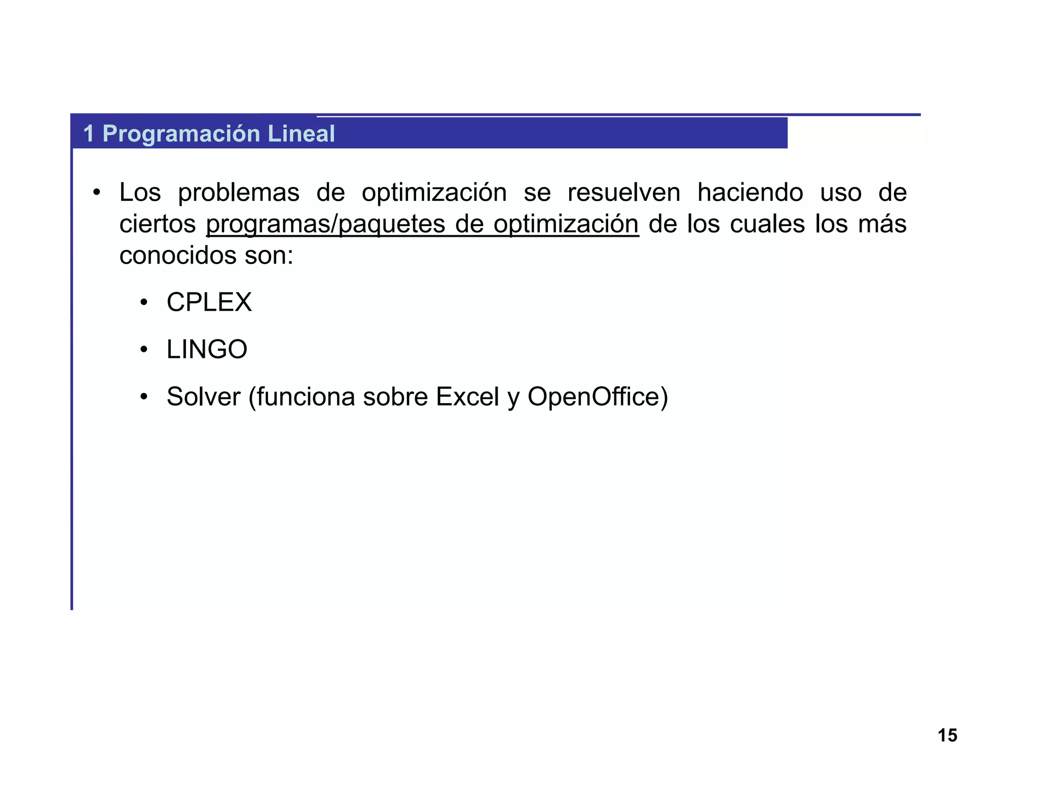 15
1 Programación Lineal
• Los problemas de optimización se resuelven haciendo uso de
ciertos programas/paquetes de optimización de los cuales los más
conocidos son:
• CPLEX
• LINGO
• Solver (funciona sobre Excel y OpenOffice)
 
