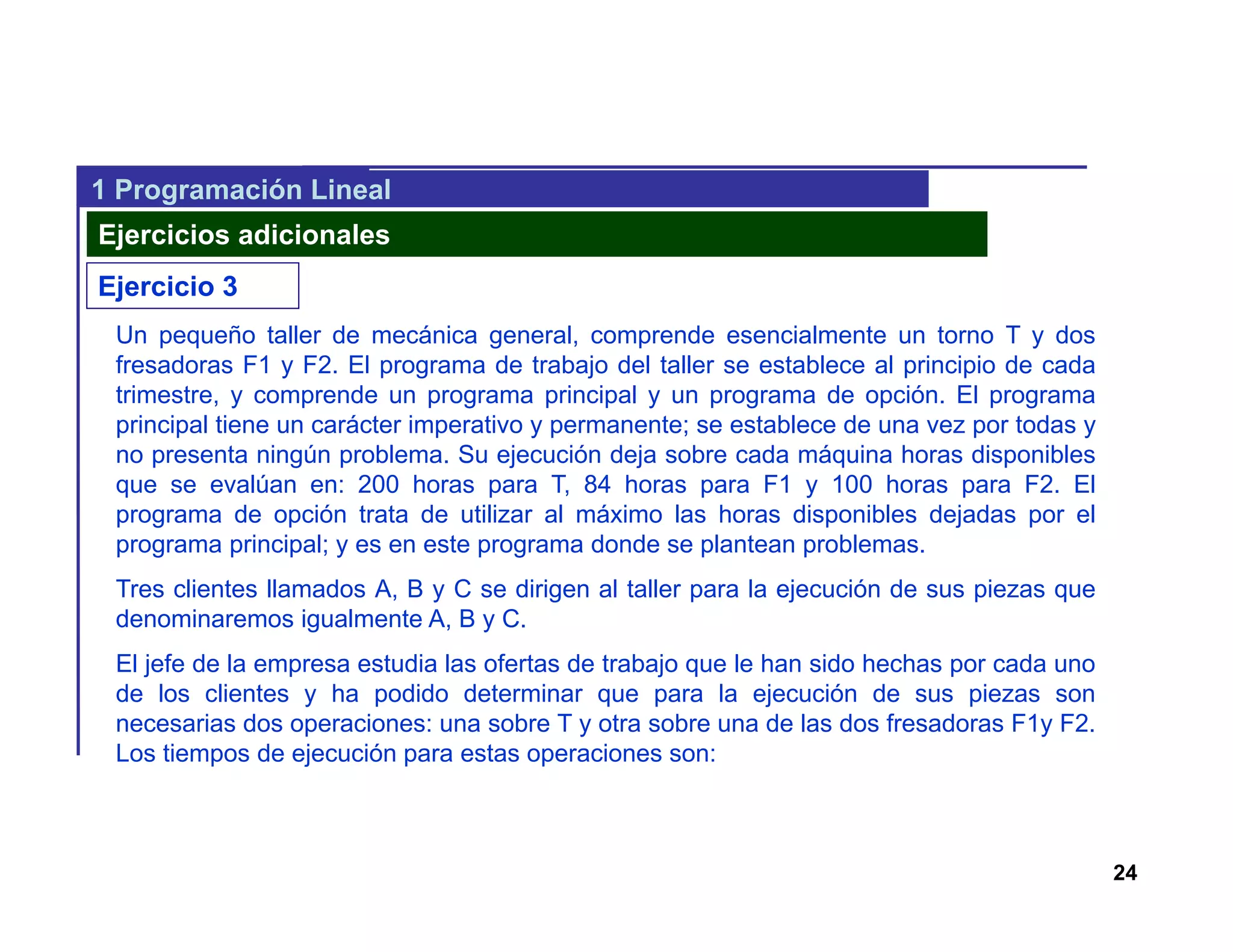 24
1 Programación Lineal
Ejercicios adicionales
Ejercicio 3
Un pequeño taller de mecánica general, comprende esencialmente un torno T y dos
fresadoras F1 y F2. El programa de trabajo del taller se establece al principio de cada
trimestre, y comprende un programa principal y un programa de opción. El programa
principal tiene un carácter imperativo y permanente; se establece de una vez por todas y
no presenta ningún problema. Su ejecución deja sobre cada máquina horas disponibles
que se evalúan en: 200 horas para T, 84 horas para F1 y 100 horas para F2. El
programa de opción trata de utilizar al máximo las horas disponibles dejadas por el
programa principal; y es en este programa donde se plantean problemas.
Tres clientes llamados A, B y C se dirigen al taller para la ejecución de sus piezas que
denominaremos igualmente A, B y C.
El jefe de la empresa estudia las ofertas de trabajo que le han sido hechas por cada uno
de los clientes y ha podido determinar que para la ejecución de sus piezas son
necesarias dos operaciones: una sobre T y otra sobre una de las dos fresadoras F1y F2.
Los tiempos de ejecución para estas operaciones son:
 