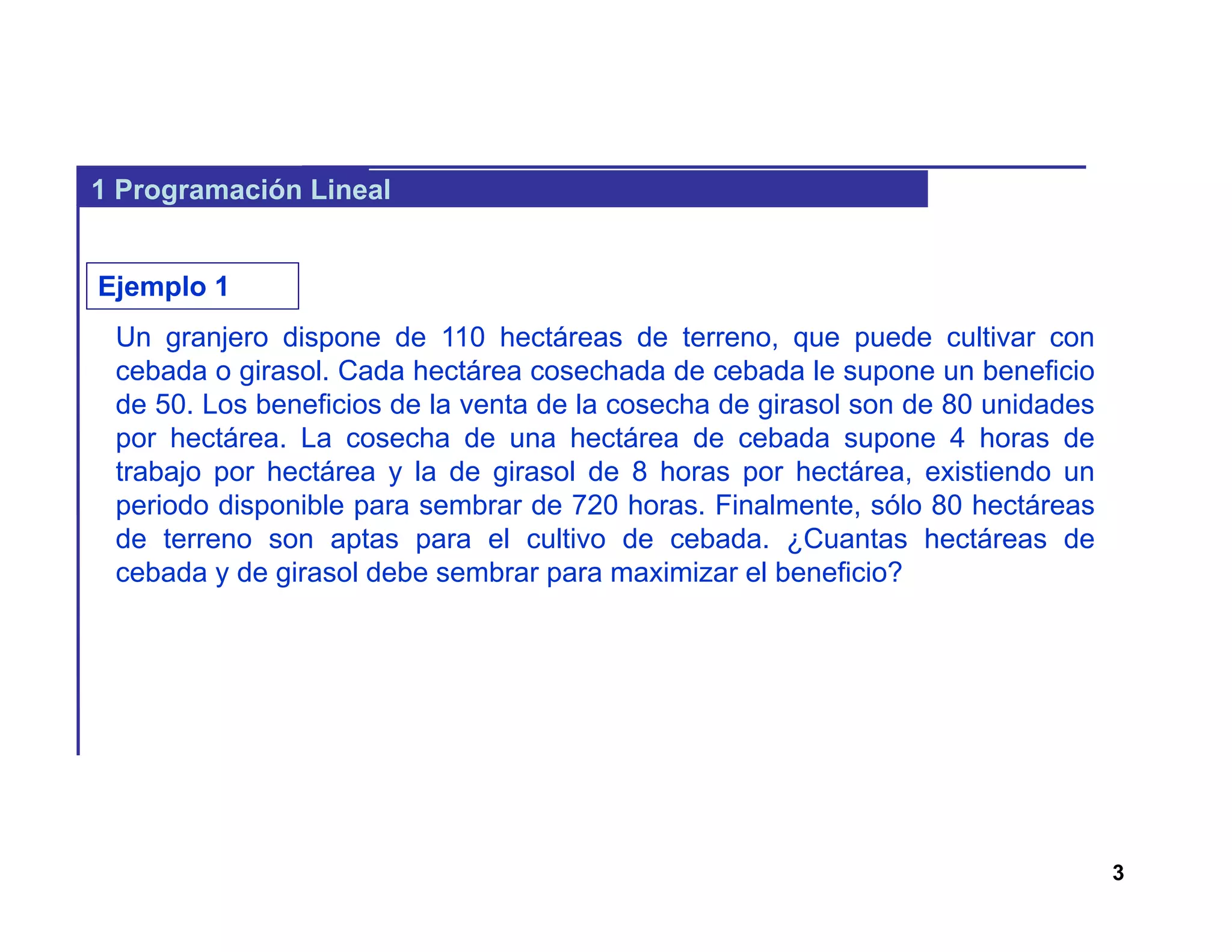 3
1 Programación Lineal
Un granjero dispone de 110 hectáreas de terreno, que puede cultivar con
cebada o girasol. Cada hectárea cosechada de cebada le supone un beneficio
de 50. Los beneficios de la venta de la cosecha de girasol son de 80 unidades
por hectárea. La cosecha de una hectárea de cebada supone 4 horas de
trabajo por hectárea y la de girasol de 8 horas por hectárea, existiendo un
periodo disponible para sembrar de 720 horas. Finalmente, sólo 80 hectáreas
de terreno son aptas para el cultivo de cebada. ¿Cuantas hectáreas de
cebada y de girasol debe sembrar para maximizar el beneficio?
Ejemplo 1
 