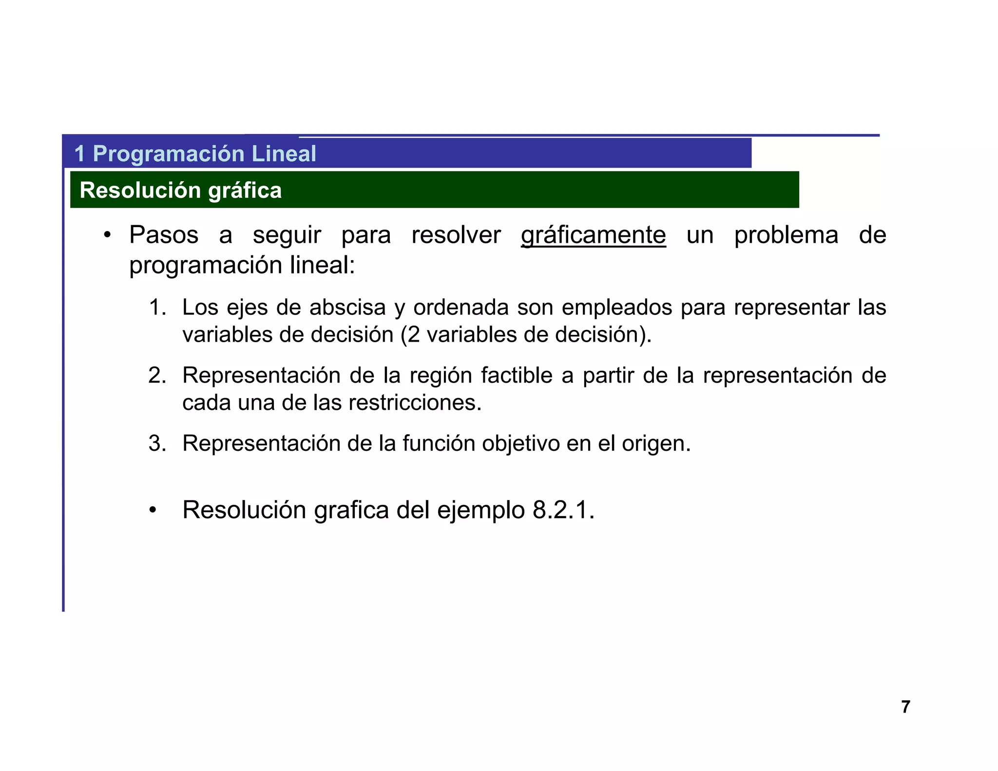 7
1 Programación Lineal
Resolución gráfica
• Pasos a seguir para resolver gráficamente un problema de
programación lineal:
1. Los ejes de abscisa y ordenada son empleados para representar las
variables de decisión (2 variables de decisión).
2. Representación de la región factible a partir de la representación de
cada una de las restricciones.
3. Representación de la función objetivo en el origen.
• Resolución grafica del ejemplo 8.2.1.
 