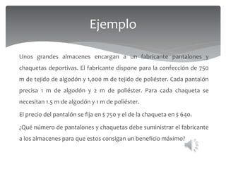 Ejemplo
Unos grandes almacenes encargan a un fabricante pantalones y
chaquetas deportivas. El fabricante dispone para la confección de 750
m de tejido de algodón y 1,000 m de tejido de poliéster. Cada pantalón
precisa 1 m de algodón y 2 m de poliéster. Para cada chaqueta se
necesitan 1.5 m de algodón y 1 m de poliéster.
El precio del pantalón se fija en $ 750 y el de la chaqueta en $ 640.
¿Qué número de pantalones y chaquetas debe suministrar el fabricante
a los almacenes para que estos consigan un beneficio máximo?
 