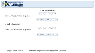 Diego Carrión Galarza Optimización y Planificación de Sistemas Eléctricos
o La desigualdad:
con , equivale a la igualdad
o La Desigualdad:
con , equivale a la igualdad
i
n
in
i
i b
x
a
x
a
x
a 
+
+
+ ...
2
2
1
1
0
1 
+
n
x
i
n
n
in
i
i b
x
x
a
x
a
x
a =
+
+
+
+ +1
2
2
1
1 ...
i
n
in
i
i b
x
a
x
a
x
a 
+
+
+ ...
2
2
1
1
0
1 
+
n
x
i
n
n
in
i
i b
x
x
a
x
a
x
a =
−
+
+
+ +1
2
2
1
1 ...
 