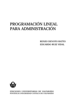 PROGRAMACIÓN LINEAL
PARA ADMINISTRACIÓN
RENZO DEVOTO RATTO
EDUARDO RUIZ VIDAL
EDICIONES UNIVERSITARIAS DE VALPARAÍSO
PONTIFICIA UNIVERSIDAD CATÓLICA DE VALPARAÍSO
 