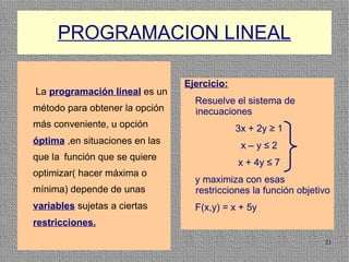 PROGRAMACION LINEAL

                                Ejercicio:
La programación lineal es un
                                  Resuelve el sistema de
método para obtener la opción     inecuaciones
más conveniente, u opción                    3x + 2y ≥ 1
óptima ,en situaciones en las                 x–y≤2
que la función que se quiere
                                             x + 4y ≤ 7
optimizar( hacer máxima o
                                  y maximiza con esas
mínima) depende de unas           restricciones la función objetivo
variables sujetas a ciertas       F(x,y) = x + 5y
restricciones.
                                                                 21
 
