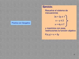Ejercicio:
                          Resuelve el sistema de
                          inecuaciones
                                     3x + 2y ≥ 1
                                      x–y≤2
Practica con Geogebra
                                     x + 4y ≤ 7
                          y maximiza con esas
                          restricciones la función objetivo
                          F(x,y) = x + 5y




                                                        22
 