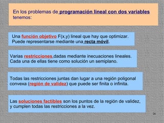 En los problemas de programación lineal con dos variables
 tenemos:



 Una función objetivo F(x,y) lineal que hay que optimizar.
 Puede representarse mediante una recta móvil.


Varias restricciones,dadas mediante inecuaciones lineales.
Cada una de ellas tiene como solución un semiplano.


Todas las restricciones juntas dan lugar a una región poligonal
convexa (región de validez) que puede ser finita o infinita.


Las soluciones factibles son los puntos de la región de validez,
y cumplen todas las restricciones a la vez.
                                                                   26
 