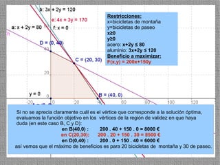 Restricciones:
                                       x=bicicletas de montaña
                                       y=bicicletas de paseo
                                       x≥0
                                       y≥0
                                       acero: x+2y ≤ 80
                                       aluminio: 3x+2y ≤ 120
                                       Beneficio a maximizar:
                                       F(x,y) = 200x+150y




 Si no se aprecia claramente cuál es el vértice que corresponde a la solución óptima,
 evaluamos la función objetivo en los vértices de la región de validez en que haya
 duda (en este caso B, C y D):
                      en B(40,0) :    200 . 40 + 150 . 0 = 8000 €
                      en C(20,30):   200 . 20 + 150 . 30 = 8500 €
                      en D(0,40) :    200 . 0 + 150 . 40 = 6000 €
así vemos que el máximo de beneficios es para 20 bicicletas de montaña y 30 de paseo.
                                                                                  37
 