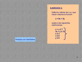 EJERCICIO 2:

                         Halla los valores de x e y que
                         hacen máxima la función

                             z = 8x + 5y

                         sujeta a las siguientes
                         restricciones:

                             x+y≤7
                             3x + y ≤ 12
                             x≤3
                             x≥0
                             y≥0
Practica con GeoGebra




                                                          38
 