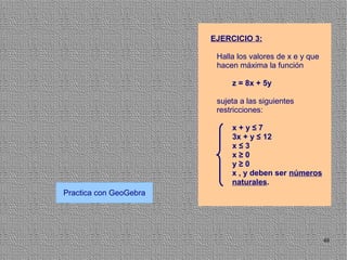 EJERCICIO 3:

                         Halla los valores de x e y que
                         hacen máxima la función

                             z = 8x + 5y

                         sujeta a las siguientes
                         restricciones:

                             x+y≤7
                             3x + y ≤ 12
                             x≤3
                             x≥0
                             y≥0
                             x , y deben ser números
                             naturales.
Practica con GeoGebra




                                                          48
 