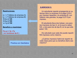 EJERCICIO 5:

Restricciones:                       Un estudiante reparte propaganda en su
                                  tiempo libre.La empresa A le paga 0,05 €
(x = nº folletos de empresa A)    por impreso repartido y la empresa B, con
(y = nº folletos de empresa B)    folletos más grandes, le paga 0,07 € por
 0 ≤ x ≤ 120                      impreso.
 0 ≤ y ≤ 100
 x + y ≤ 150                          El estudiante lleva dos bolsas: una para
                                   los impresos de tipo A, en la que le caben
Beneficio a maximizar:            120, y otra para los de tipo B, en la que sólo
                                  caben 100.
F(x,y) = 5x +7y
( en céntimos de € )                 Ha calculado que cada día puede repartir
                                  150 impresos como máximo.

                                    ¿Cuántos impresos habrá de repartir de
                                  cada clase para que su beneficio diario sea
          Practica con GeoGebra   máximo?




                                                                             62
 