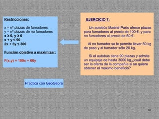 Restricciones:                       EJERCICIO 7:

x = nº plazas de fumadores             Un autobús Madrid-París ofrece plazas
y = nº plazas de no fumadores       para fumadores al precio de 100 €, y para
x ≥ 0, y ≥ 0                        no fumadores al precio de 60 €.
x + y ≤ 90
2x + 5y ≤ 300                         Al no fumador se le permite llevar 50 kg
                                    de peso y al fumador sólo 20 kg.
Función objetivo a maximizar:
                                       Si el autobús tiene 90 plazas y admite
F(x,y) = 100x + 60y                 un equipaje de hasta 3000 kg,¿cuál debe
                                    ser la oferta de la compañía si se quiere
                                    obtener el máximo beneficio?



            Practica con GeoGebra




                                                                            80
 