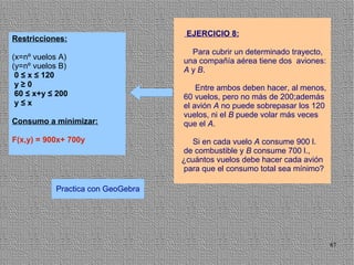 EJERCICIO 8:
Restricciones:
                                     Para cubrir un determinado trayecto,
(x=nº vuelos A)                    una compañía aérea tiene dos aviones:
(y=nº vuelos B)                    A y B.
 0 ≤ x ≤ 120
 y≥0                                   Entre ambos deben hacer, al menos,
 60 ≤ x+y ≤ 200                    60 vuelos, pero no más de 200;además
 y≤x                               el avión A no puede sobrepasar los 120
                                   vuelos, ni el B puede volar más veces
Consumo a minimizar:               que el A.

F(x,y) = 900x+ 700y                   Si en cada vuelo A consume 900 l.
                                   de combustible y B consume 700 l.,
                                   ¿cuántos vuelos debe hacer cada avión
                                   para que el consumo total sea mínimo?

           Practica con GeoGebra




                                                                            87
 