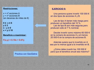 Restricciones:                         EJERCICIO 9:

x = nº acciones A                       Una persona quiere invertir 100 000 €
y = nº acciones B                    en dos tipos de acciones A y B.
(en decenas de miles de €)
                                        Las de tipo A tienen más riesgo,pero
0≤ x≤6                               producen un beneficio del 10 %.
y≥2                                     Las de tipo B son más seguras,pero
x-y≥0                                producen sólo el 7 % nominal.
x + y ≤ 10
                                        Decide invertir como máximo 60 000 €
Beneficio a maximizar:               en la compra de acciones A y al menos
                                     20 000 € en la compra de acciones B.
F(x,y) = 0.10x + 0.07y
                                        Además quiere que lo invertido en A
                                     sea por lo menos igual a lo invertido en B.

                                        ¿Cómo debe invertir los 100 000 €
                                     para que el beneficio anual sea máximo?
             Practica con GeoGebra




                                                                             96
 