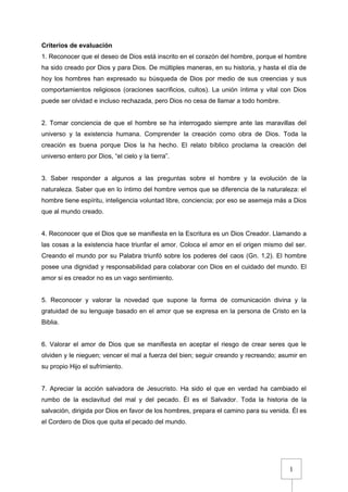 1
Criterios de evaluación
1. Reconocer que el deseo de Dios está inscrito en el corazón del hombre, porque el hombre
ha sido creado por Dios y para Dios. De múltiples maneras, en su historia, y hasta el día de
hoy los hombres han expresado su búsqueda de Dios por medio de sus creencias y sus
comportamientos religiosos (oraciones sacrificios, cultos). La unión íntima y vital con Dios
puede ser olvidad e incluso rechazada, pero Dios no cesa de llamar a todo hombre.
2. Tomar conciencia de que el hombre se ha interrogado siempre ante las maravillas del
universo y la existencia humana. Comprender la creación como obra de Dios. Toda la
creación es buena porque Dios la ha hecho. El relato bíblico proclama la creación del
universo entero por Dios, “el cielo y la tierra”.
3. Saber responder a algunos a las preguntas sobre el hombre y la evolución de la
naturaleza. Saber que en lo íntimo del hombre vemos que se diferencia de la naturaleza: el
hombre tiene espíritu, inteligencia voluntad libre, conciencia; por eso se asemeja más a Dios
que al mundo creado.
4. Reconocer que el Dios que se manifiesta en la Escritura es un Dios Creador. Llamando a
las cosas a la existencia hace triunfar el amor. Coloca el amor en el origen mismo del ser.
Creando el mundo por su Palabra triunfó sobre los poderes del caos (Gn. 1,2). El hombre
posee una dignidad y responsabilidad para colaborar con Dios en el cuidado del mundo. El
amor si es creador no es un vago sentimiento.
5. Reconocer y valorar la novedad que supone la forma de comunicación divina y la
gratuidad de su lenguaje basado en el amor que se expresa en la persona de Cristo en la
Biblia.
6. Valorar el amor de Dios que se manifiesta en aceptar el riesgo de crear seres que le
olviden y le nieguen; vencer el mal a fuerza del bien; seguir creando y recreando; asumir en
su propio Hijo el sufrimiento.
7. Apreciar la acción salvadora de Jesucristo. Ha sido el que en verdad ha cambiado el
rumbo de la esclavitud del mal y del pecado. Él es el Salvador. Toda la historia de la
salvación, dirigida por Dios en favor de los hombres, prepara el camino para su venida. Él es
el Cordero de Dios que quita el pecado del mundo.
 