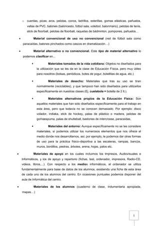1
o cuerdas, picas, aros, pelotas, conos, ladrillos, esterillas, gomas elásticas, pañuelos,
vallas de PVC, balones (baloncesto, fútbol sala, voleibol, balonmano), pelotas de tenis,
stick de floorball, pelotas de floorball, raquetas de bádminton, pompones, pañuelos…
• Material convencional de uso no convencional (red de fútbol sala como
paracaídas, balones pinchados como cascos en dramatización…)
• Material alternativo o no convencional. Este tipo de material alternativo lo
podemos clasificar en...
 Materiales tomados de la vida cotidiana: Objetos no diseñados para
la utilización que se les da en la clase de Educación Física, pero muy útiles
para nosotros (bolsas, periódicos, botes de yogur, botellitas de agua, etc.)
 Materiales de desecho: Materiales que tras su uso se tiran
normalmente (reciclables), y que tampoco han sido diseñados para utilizarlos
específicamente en nuestras clases (Ej. cuelabola = botella de 2 lt.).
 Materiales alternativos propios de la Educación Física: Son
aquellos materiales que han sido diseñados específicamente para el trabajo en
esta área, pero que todavía no se conocen demasiado. Por ejemplo: disco
volador, indiaka, stick de hockey, palas de plástico o madera, pelotas de
gomaespuma, palas de shutteball, bastones de intercrosse, paracaídas,
 Materiales del entorno: Aunque específicamente no se les considere
materiales, sí podemos utilizar los numerosos elementos que nos ofrece el
medio donde nos desarrollamos, así, por ejemplo, le podemos dar otras formas
de uso para la práctica físico–deportiva a las escaleras, rampas, bancos,
muros, bordillos, piedras, árboles, arena, hojas, palos etc.
• Materiales de apoyo en los cuales incluimos los Impresos, Audiovisuales e
Informáticos, y los de apoyo y repertorio (fichas, test, ordenador, impresora, Radio-CD,
videos, libros,...). Con respecto a los medios informáticos, el ordenador se utiliza
fundamentalmente para base de datos de los alumnos, existiendo una ficha de esta área
de cada uno de los alumnos del centro. En ocasiones puntuales podemos disponer del
aula de Informática del centro.
• Materiales de los alumnos (cuaderno de clase, indumentaria apropiada,
mapas…)
 