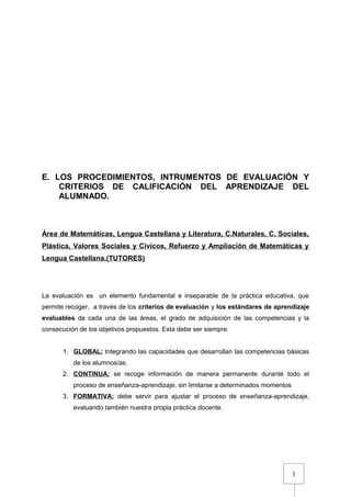 1
E. LOS PROCEDIMIENTOS, INTRUMENTOS DE EVALUACIÓN Y
CRITERIOS DE CALIFICACIÓN DEL APRENDIZAJE DEL
ALUMNADO.
Área de Matemáticas, Lengua Castellana y Literatura, C.Naturales, C. Sociales,
Plástica, Valores Sociales y Cívicos, Refuerzo y Ampliación de Matemáticas y
Lengua Castellana.(TUTORES)
La evaluación es un elemento fundamental e inseparable de la práctica educativa, que
permite recoger, a través de los criterios de evaluación y los estándares de aprendizaje
evaluables de cada una de las áreas, el grado de adquisición de las competencias y la
consecución de los objetivos propuestos. Esta debe ser siempre:
1. GLOBAL: Integrando las capacidades que desarrollan las competencias básicas
de los alumnos/as.
2. CONTINUA: se recoge información de manera permanente durante todo el
proceso de enseñanza-aprendizaje, sin limitarse a determinados momentos
3. FORMATIVA: debe servir para ajustar el proceso de enseñanza-aprendizaje,
evaluando también nuestra propia práctica docente.
 