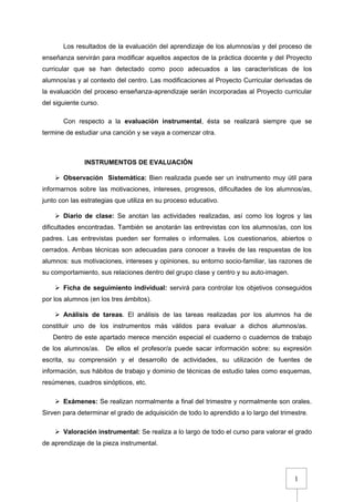 1
Los resultados de la evaluación del aprendizaje de los alumnos/as y del proceso de
enseñanza servirán para modificar aquellos aspectos de la práctica docente y del Proyecto
curricular que se han detectado como poco adecuados a las características de los
alumnos/as y al contexto del centro. Las modificaciones al Proyecto Curricular derivadas de
la evaluación del proceso enseñanza-aprendizaje serán incorporadas al Proyecto curricular
del siguiente curso.
Con respecto a la evaluación instrumental, ésta se realizará siempre que se
termine de estudiar una canción y se vaya a comenzar otra.
INSTRUMENTOS DE EVALUACIÓN
 Observación Sistemática: Bien realizada puede ser un instrumento muy útil para
informarnos sobre las motivaciones, intereses, progresos, dificultades de los alumnos/as,
junto con las estrategias que utiliza en su proceso educativo.
 Diario de clase: Se anotan las actividades realizadas, así como los logros y las
dificultades encontradas. También se anotarán las entrevistas con los alumnos/as, con los
padres. Las entrevistas pueden ser formales o informales. Los cuestionarios, abiertos o
cerrados. Ambas técnicas son adecuadas para conocer a través de las respuestas de los
alumnos: sus motivaciones, intereses y opiniones, su entorno socio-familiar, las razones de
su comportamiento, sus relaciones dentro del grupo clase y centro y su auto-imagen.
 Ficha de seguimiento individual: servirá para controlar los objetivos conseguidos
por los alumnos (en los tres ámbitos).
 Análisis de tareas. El análisis de las tareas realizadas por los alumnos ha de
constituir uno de los instrumentos más válidos para evaluar a dichos alumnos/as.
Dentro de este apartado merece mención especial el cuaderno o cuadernos de trabajo
de los alumnos/as. De ellos el profesor/a puede sacar información sobre: su expresión
escrita, su comprensión y el desarrollo de actividades, su utilización de fuentes de
información, sus hábitos de trabajo y dominio de técnicas de estudio tales como esquemas,
resúmenes, cuadros sinópticos, etc.
 Exámenes: Se realizan normalmente a final del trimestre y normalmente son orales.
Sirven para determinar el grado de adquisición de todo lo aprendido a lo largo del trimestre.
 Valoración instrumental: Se realiza a lo largo de todo el curso para valorar el grado
de aprendizaje de la pieza instrumental.
 