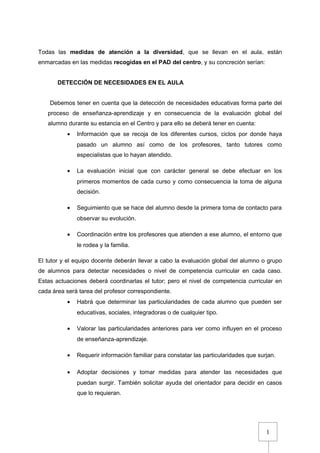 1
Todas las medidas de atención a la diversidad, que se llevan en el aula, están
enmarcadas en las medidas recogidas en el PAD del centro, y su concreción serían:
DETECCIÓN DE NECESIDADES EN EL AULA
Debemos tener en cuenta que la detección de necesidades educativas forma parte del
proceso de enseñanza-aprendizaje y en consecuencia de la evaluación global del
alumno durante su estancia en el Centro y para ello se deberá tener en cuenta:
• Información que se recoja de los diferentes cursos, ciclos por donde haya
pasado un alumno así como de los profesores, tanto tutores como
especialistas que lo hayan atendido.
• La evaluación inicial que con carácter general se debe efectuar en los
primeros momentos de cada curso y como consecuencia la toma de alguna
decisión.
• Seguimiento que se hace del alumno desde la primera toma de contacto para
observar su evolución.
• Coordinación entre los profesores que atienden a ese alumno, el entorno que
le rodea y la familia.
El tutor y el equipo docente deberán llevar a cabo la evaluación global del alumno o grupo
de alumnos para detectar necesidades o nivel de competencia curricular en cada caso.
Estas actuaciones deberá coordinarlas el tutor; pero el nivel de competencia curricular en
cada área será tarea del profesor correspondiente.
• Habrá que determinar las particularidades de cada alumno que pueden ser
educativas, sociales, integradoras o de cualquier tipo.
• Valorar las particularidades anteriores para ver como influyen en el proceso
de enseñanza-aprendizaje.
• Requerir información familiar para constatar las particularidades que surjan.
• Adoptar decisiones y tomar medidas para atender las necesidades que
puedan surgir. También solicitar ayuda del orientador para decidir en casos
que lo requieran.
 