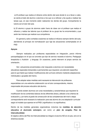 1
a) El profesor que realiza el refuerzo entra dentro del aula donde lo va a llevar a cabo,
se sienta al lado del alumno o alumnos a los que va a reforzar y les ayuda a realizar las
tareas que, en ese momento están realizando los demás del grupo. Compartiendo la
tutoría con el tutor del aula.
b) El alumno o grupo de alumnos salen fuera de clase con el profesor que realiza el
refuerzo y realiza las labores que el profesor de su grupo les ha encomendado y que
serán las mismas que realicen sus compañeros.
En general y salvo contadas ocasiones se realiza el refuerzo siempre dentro del aula,
atendiendo al principio de normalización que rige las actuaciones contempladas en el
PAD
Apoyos
Siempre realizados por profesores especialistas en integración, previo informe
psicopedagógico en el que se concreta que tipo de servicio necesita el alumno, Pedagogía
terapéutica o Audición y lenguaje. En ocasiones, podrá intervenir el propio servicio de
orientación.
Son actuaciones encaminadas a dar respuesta a alumnos con necesidades
educativas especiales temporales o permanentes que requieran una atención específica
para lo que habrá que realizar modificaciones del currículo ordinario mediante adaptaciones
individuales o grupales del mismo.
Para adoptar estas medidas será necesaria la intervención de profesores
especialistas con una estrecha colaboración con el tutor correspondiente, máximo
responsable del proceso educativo del alumno.
Cuando existen alumnos con unas necesidades y características que requieren la
modificación de los contenidos básicos de las diferentes áreas y afectan a los criterios de
evaluación y, por tanto al grado de consecución de las competencias del nivel o etapa
correspondiente será necesario la realización para ese alumno de una adaptación curricular
según el modelo que aparece en el PAD ( significativa o no significativa)
Dentro de las medidas generales organizativas incluimos las medidas de atención
educativa al alumnado extranjero, así como un plan de acogida, Plan de
Interculturalidad.
El objetivo último del Plan de Interculturalidad es integrar al alumno NO en el aula, sino en la
dinámica escolar.
 