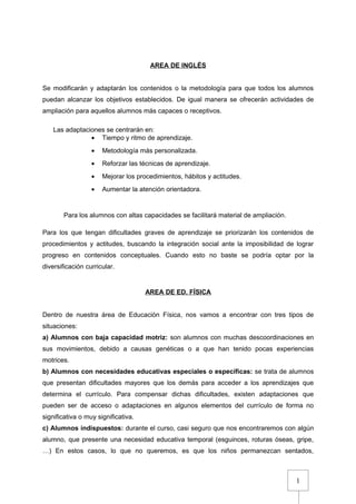 1
AREA DE INGLÉS
Se modificarán y adaptarán los contenidos o la metodología para que todos los alumnos
puedan alcanzar los objetivos establecidos. De igual manera se ofrecerán actividades de
ampliación para aquellos alumnos más capaces o receptivos.
Las adaptaciones se centrarán en:
• Tiempo y ritmo de aprendizaje.
• Metodología más personalizada.
• Reforzar las técnicas de aprendizaje.
• Mejorar los procedimientos, hábitos y actitudes.
• Aumentar la atención orientadora.
Para los alumnos con altas capacidades se facilitará material de ampliación.
Para los que tengan dificultades graves de aprendizaje se priorizarán los contenidos de
procedimientos y actitudes, buscando la integración social ante la imposibilidad de lograr
progreso en contenidos conceptuales. Cuando esto no baste se podría optar por la
diversificación curricular.
AREA DE ED. FÍSICA
Dentro de nuestra área de Educación Física, nos vamos a encontrar con tres tipos de
situaciones:
a) Alumnos con baja capacidad motriz: son alumnos con muchas descoordinaciones en
sus movimientos, debido a causas genéticas o a que han tenido pocas experiencias
motrices.
b) Alumnos con necesidades educativas especiales o específicas: se trata de alumnos
que presentan dificultades mayores que los demás para acceder a los aprendizajes que
determina el currículo. Para compensar dichas dificultades, existen adaptaciones que
pueden ser de acceso o adaptaciones en algunos elementos del currículo de forma no
significativa o muy significativa.
c) Alumnos indispuestos: durante el curso, casi seguro que nos encontraremos con algún
alumno, que presente una necesidad educativa temporal (esguinces, roturas óseas, gripe,
…) En estos casos, lo que no queremos, es que los niños permanezcan sentados,
 