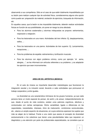 1
observando a sus compañeros. Sólo en el caso de que estén totalmente imposibilitados por
su lesión para realizar cualquier tipo de actividad física, consideraremos alguna otra opción
como puede ser: preparación de material, anotación de ejercicios, búsqueda de información,
etc.
En aquellos casos, que la lesión no les imposibilite totalmente, deberán realizar actividades
físicas en función de sus posibilidades, sin poner en riesgo la zona afectada:
• Para los alumnos acatarrados y alumnas indispuestas se propone: estiramientos,
respiración o relajación.
• Para los lesionados en una mano: Actividades del tren inferior. Ej. desplazamientos,
saltos, ...
• Para los lesionados en una pierna: Actividades de tren superior. Ej. Lanzamientos,
recepciones, ...
• Para los problemas de espalda: estiramientos y tonificación muscular.
• Para los alumnos con algún problema crónico, como por ejemplo: “el asma,
alergias,...”, se les informará con artículos referentes a su problema y se adaptarán
los ejercicio que sean inconvenientes.
AREA DE ED. ARTÍSTICA (MÚSICA)
En el aula de música es importante desarrollar metodologías que favorezcan la
integración escolar y la inclusión social, llevando a cabo actividades que promuevan el
trabajo cooperativo y entre iguales.
La diversidad es una característica intrínseca de los grupos humanos, ya que cada
persona tiene un modo especial de pensar, de sentir y de actuar, independientemente de
que, desde el punto de vista evolutivo, existan unos patrones cognitivos, afectivos y
conductuales con ciertas semejanzas. Dicha variabilidad, ligada a diferencias en las
capacidades, necesidades, intereses, ritmo de maduración, condiciones socioculturales,
etc., abarca un amplio espectro de situaciones, en cuyos extremos aparecen los sujetos que
más se alejan de lo habitual. Frente a una visión que asocia el concepto de diversidad
exclusivamente a los colectivos que tienen unas peculiaridades tales que requieren un
diagnóstico y una atención por parte de profesionales especializados, se considera que en
 