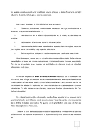 1
los grupos educativos existe una variabilidad natural, a la que se debe ofrecer una atención
educativa de calidad a lo largo de toda la escolaridad.
Por lo tanto, atender a la DIVERSIDAD es tener en cuenta:
 Diversidad de intereses y motivaciones (necesidad del logro, evaluación de la
ansiedad, independencia del alumno/a…).
 Las conductas en el aprendizaje (implicación en la tarea y el despliegue de
energía).
 La diversidad de aptitudes, es decir, de capacidades.
 Las diferencias individuales atendiendo a aspectos físico-biológicos, aspectos
psicológicos, aspectos sociológicos y aspectos educativos.
 Estilos cognitivos, incluyendo los diferentes tiempos y estilos de aprendizaje.
Debe tenerse en cuenta que no todos los alumnos/as están dotados de las mismas
capacidades, ni tienen las mismas motivaciones, ni poseen el mismo ritmo de aprendizaje.
Por ello se presentarán gran variedad de actividades de diferente grado de dificultad
adaptadas a cada caso.
En lo que respecta al Plan de Interculturalidad elaborado por la Consejería de
Educación, éste incluye una serie de actuaciones tendentes tanto a facilitar el desarrollo de
una competencia intercultural en el conjunto de la comunidad educativa, como a atender las
necesidades de adaptación lingüística y/o curricular del alumnado perteneciente a culturas
minoritarias. Por ello, trabajaremos músicas y contenidos de otras culturas dentro del Plan
de Interculturalidad.
En música los contenidos intelectuales pueden llegar a quedar en un segundo plano
y ser interiorizados a nivel básico con la experiencia de interpretar, cantar o moverse dentro
de un ámbito de trabajo cooperativo. Así que no son la prioridad en esta área a la hora de
hacer las adaptaciones necesarias.
Tanto en el caso de necesidades educativas específicas o sociales como el caso de
sobredotación, las medidas de atención a la diversidad adoptadas en el aula se concretan
en:
 