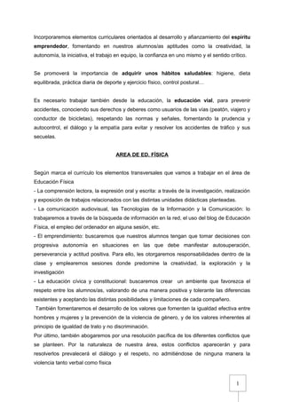 1
Incorporaremos elementos curriculares orientados al desarrollo y afianzamiento del espíritu
emprendedor, fomentando en nuestros alumnos/as aptitudes como la creatividad, la
autonomía, la iniciativa, el trabajo en equipo, la confianza en uno mismo y el sentido crítico.
Se promoverá la importancia de adquirir unos hábitos saludables: higiene, dieta
equilibrada, práctica diaria de deporte y ejercicio físico, control postural…
Es necesario trabajar también desde la educación, la educación vial, para prevenir
accidentes, conociendo sus derechos y deberes como usuarios de las vías (peatón, viajero y
conductor de bicicletas), respetando las normas y señales, fomentando la prudencia y
autocontrol, el diálogo y la empatía para evitar y resolver los accidentes de tráfico y sus
secuelas.
AREA DE ED. FÍSICA
Según marca el currículo los elementos transversales que vamos a trabajar en el área de
Educación Física
- La comprensión lectora, la expresión oral y escrita: a través de la investigación, realización
y exposición de trabajos relacionados con las distintas unidades didácticas planteadas.
- La comunicación audiovisual, las Tecnologías de la Información y la Comunicación: lo
trabajaremos a través de la búsqueda de información en la red, el uso del blog de Educación
Física, el empleo del ordenador en alguna sesión, etc.
- El emprendimiento: buscaremos que nuestros alumnos tengan que tomar decisiones con
progresiva autonomía en situaciones en las que debe manifestar autosuperación,
perseverancia y actitud positiva. Para ello, les otorgaremos responsabilidades dentro de la
clase y emplearemos sesiones donde predomine la creatividad, la exploración y la
investigación
- La educación cívica y constitucional: buscaremos crear un ambiente que favorezca el
respeto entre los alumnos/as, valorando de una manera positiva y tolerante las diferencias
existentes y aceptando las distintas posibilidades y limitaciones de cada compañero.
También fomentaremos el desarrollo de los valores que fomenten la igualdad efectiva entre
hombres y mujeres y la prevención de la violencia de género, y de los valores inherentes al
principio de igualdad de trato y no discriminación.
Por último, también abogaremos por una resolución pacífica de los diferentes conflictos que
se planteen. Por la naturaleza de nuestra área, estos conflictos aparecerán y para
resolverlos prevalecerá el diálogo y el respeto, no admitiéndose de ninguna manera la
violencia tanto verbal como física
 