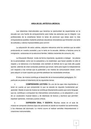1
AREA DE ED. ARTÍSTICA (MÚSICA)
Las relaciones interculturales que tenemos la oportunidad de experimentar en la
escuela son una fuente de enriquecimiento para todas las personas que la integran. Los
profesionales de la enseñanza tienen la tarea de promover que éstas sean lo más
enriquecedoras posibles mediante prácticas educativas renovadoras que fomenten una serie
de actitudes y valores imprescindibles para convivir.
La adquisición de estos valores, adquiere relevancia ante los cambios que se están
produciendo en nuestra sociedad y por lo tanto en la escuela, debidos a factores como la
inmigración, variaciones en la estructura familiar, hábitos crecientes de consumo, etc.
La Educación Musical incide de forma importante, ayudando a trabajar los pilares
de la personalidad, como son la autoestima y la creatividad, que hacen posible no sólo el
respeto y la tolerancia a la diversidad, sino también el disfrute de lo que todo ello puede
aportar, además de crear conductas positivas que sirvan, tanto para lograr la independencia
con respecto a las normas que la publicidad y los medios de comunicación dictan, como
para adquirir un buen soporte que permita satisfacer las necesidades emotivas.
El área de música contribuye al desarrollo de la transversalidad pedagógica. En
particular se presta el tratamiento de los siguientes temas:
 COMPRENSIÓN LECTORA: Es uno de los ejes más importantes a
tener en cuenta ya que comprender lo que se estudia es requisito fundamental par
aprender. Desde el aula de música se contribuye directamente puesto que como lenguaje
que es, contribuye a enriquecer los intercambios comunicativos y a la adquisición y uso
de un vocabulario musical básico y de destrezas de lectura y escritura que permiten
expresar opiniones, vivencias y juicios críticos.
 EXPRESIÓN ORAL Y ESCRITA: Muchas veces en el aula de
música se componen diversos tipos de canciones en donde se muestran los sentimientos
o los intereses del alumnado. Lo mismo ocurre al realizar sencillas interpretaciones o
creaciones instrumentales.
 