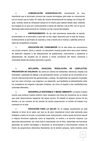 1
 COMUNICACIÓN AUDIOVISUAL/TIC: Actualmente es muy
importante que el alumnado conozca las nuevas tecnologías para estar en consonancia
con el mundo que le rodea. En clase de música semanalmente se trabaja con el blog del
aula, muchas veces se introducen tareas en el mismo para realizar desde casa. Además
los trabajos en el aula son continuamente a través de internet o de la PDI, con lo que el
alumnado está continuamente en contacto con las nuevas tecnologías.
 EMPRENDIMIENTO: Es de vital importancia desarrollar el espíritu
emprendedor en el alumnado y para ello no hay mejor escenario que el aula de música.
Continuamente el alumnado se expresa y crea a través de la música y además anima al
resto de compañeros a hacerlo.
 EDUCACIÓN DEL CONSUMIDOR: En la vida diaria nos encontramos
con el qué comprar, cómo y cuándo. La educación musical puede servir para crear criterios
de selección respecto a las adquisiciones de grabaciones, instrumentos y asistencia a
espectáculos. Se ayudará así al alumno a tomar conciencia del hecho comercial y
controlarlo desde las propias opiniones y gustos.
 INCLUSIÓN, IGUALDAD, RESOLUCIÓN DE CONFLICTOS,
PREVENCIÓN DE VIOLENCIA: Se centra en valores de solidaridad, tolerancia, respeto a la
diversidad, capacidad de diálogo y de participación social. La música se ha convertido en un
vínculo internacional entre las generaciones y países. Se explicarán los aspectos musicales
que nos unen a Europa, sus orígenes y su desarrollo, que facilitarán el entendimiento entre
los ciudadanos de orígenes culturales similares, así como el respeto a las manifestaciones
culturales diferentes.
 DESARROLLO SOSTENIBLE Y MEDIO AMBIENTE: La fuerte invasión
sonora que produce nuestro entorno hace necesaria una toma de conciencia de la misma
que evite repercusiones negativas del abuso sonoro. El respeto al espacio sonoro de los
demás y el uso correcto de las fuentes de sonido proporcionan un ámbito de trabajo muy
necesario en el aula.
 EDUCACIÓN PARA LA SALUD: En el colegio actualmente se está
tratando el tema de la salud, por eso es de gran importancia incluir este elemento para
trabajarlo a diario en el aula. La actividad vocal, instrumental y motriz ayuda de forma natural
a mejorar funciones orgánicas como la respiración, el control y el dominio corporal. Los
ejercicios psicomotores, así como todo lo relacionado con el ritmo, desarrollan las funciones
generales de control neurológico y favorecen la armonización y sincronización motora. El
hecho de proporcionar elementos liberadores de la tensión psíquica, tanto motores como
 