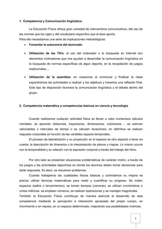 1
1. Competencia y Comunicación lingüística.
La Educación Física ofrece gran variedad de intercambios comunicativos, del uso de
las normas que los rigen y del vocabulario específico que el área aporta.
Para ello necesitamos una serie de implicaciones metodológicas:
• Fomentar la autonomía del alumnado
• Utilización de las TICs: el uso del ordenador o la búsqueda en Internet son
elementos motivadores que nos ayudan a desarrollar la comunicación lingüística en
la búsqueda de normas específicas de algún deporte, en la recopilación de juegos
tradicionales,…
• Utilización de la asamblea: en ocasiones al comenzar y finalizar la clase
expondremos las actividades a realizar y los objetivos y haremos una reflexión final.
Este tipo de disposición favorece la comunicación lingüística y el debate dentro del
grupo.
2. Competencia matemática y competencias básicas en ciencia y tecnología
Cuando realizamos cualquier actividad física se llevan a cabo numerosos cálculos
mentales: se aprecian distancias, trayectorias, dimensiones, volúmenes…; se estiman
velocidades o intervalos de tiempo o se calculan duraciones; en definitiva se realizan
reajustes corporales en función de las variables espacio-temporales..
El proceso de lateralización y su proyección en el espacio es otro aspecto a tener en
cuenta, la descripción de itinerarios o la interpretación de planos y mapas. Lo mismo ocurre
con la temporalidad y su relación con la expresión corporal a través del trabajo del ritmo.
Por otro lado se presentan situaciones problemáticas de carácter motriz, a través de
los juegos y las actividades deportivas en donde los alumnos deben tomar decisiones para
darle respuesta. Es decir, se resuelven problemas.
Cuando trabajamos las cualidades físicas básicas y controlamos su mejora es
preciso utilizar técnicas matemáticas para medir y cuantificar su progreso. Se miden
espacios (saltos o lanzamientos), se toman tiempos (carreras), se utilizan cronómetros o
cintas métricas, se emplean números, se realizan operaciones y se manejan magnitudes.
También la Educación Física contribuye de manera esencial al desarrollo de esta
competencia mediante la percepción e interacción apropiada del propio cuerpo, en
movimiento o en reposo, en un espacio determinado, mejorando sus posibilidades motrices.
 