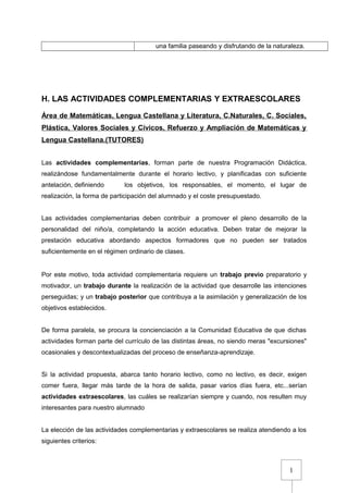 1
una familia paseando y disfrutando de la naturaleza.
H. LAS ACTIVIDADES COMPLEMENTARIAS Y EXTRAESCOLARES
Área de Matemáticas, Lengua Castellana y Literatura, C.Naturales, C. Sociales,
Plástica, Valores Sociales y Cívicos, Refuerzo y Ampliación de Matemáticas y
Lengua Castellana.(TUTORES)
Las actividades complementarias, forman parte de nuestra Programación Didáctica,
realizándose fundamentalmente durante el horario lectivo, y planificadas con suficiente
antelación, definiendo los objetivos, los responsables, el momento, el lugar de
realización, la forma de participación del alumnado y el coste presupuestado.
Las actividades complementarias deben contribuir a promover el pleno desarrollo de la
personalidad del niño/a, completando la acción educativa. Deben tratar de mejorar la
prestación educativa abordando aspectos formadores que no pueden ser tratados
suficientemente en el régimen ordinario de clases.
Por este motivo, toda actividad complementaria requiere un trabajo previo preparatorio y
motivador, un trabajo durante la realización de la actividad que desarrolle las intenciones
perseguidas; y un trabajo posterior que contribuya a la asimilación y generalización de los
objetivos establecidos.
De forma paralela, se procura la concienciación a la Comunidad Educativa de que dichas
actividades forman parte del currículo de las distintas áreas, no siendo meras "excursiones"
ocasionales y descontextualizadas del proceso de enseñanza-aprendizaje.
Si la actividad propuesta, abarca tanto horario lectivo, como no lectivo, es decir, exigen
comer fuera, llegar más tarde de la hora de salida, pasar varios días fuera, etc...serían
actividades extraescolares, las cuáles se realizarían siempre y cuando, nos resulten muy
interesantes para nuestro alumnado
La elección de las actividades complementarias y extraescolares se realiza atendiendo a los
siguientes criterios:
 