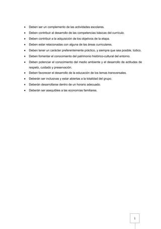 1
• Deben ser un complemento de las actividades escolares.
• Deben contribuir al desarrollo de las competencias básicas del currículo.
• Deben contribuir a la adquisición de los objetivos de la etapa.
• Deben estar relacionadas con alguna de las áreas curriculares.
• Deben tener un carácter preferentemente práctico, y siempre que sea posible, lúdico.
• Deben fomentar el conocimiento del patrimonio histórico-cultural del entorno.
• Deben potenciar el conocimiento del medio ambiente y el desarrollo de actitudes de
respeto, cuidado y preservación.
• Deben favorecer el desarrollo de la educación de los temas transversales.
• Deberán ser inclusivas y estar abiertas a la totalidad del grupo.
• Deberán desarrollarse dentro de un horario adecuado.
• Deberán ser asequibles a las economías familiares.
 