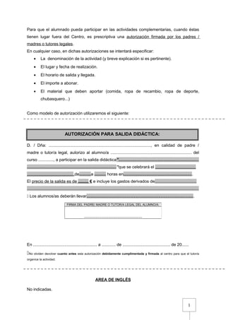 1
Para que el alumnado pueda participar en las actividades complementarias, cuando éstas
tienen lugar fuera del Centro, es prescriptiva una autorización firmada por los padres /
madres o tutores legales.
En cualquier caso, en dichas autorizaciones se intentará especificar:
• La denominación de la actividad (y breve explicación si es pertinente).
• El lugar y fecha de realización.
• El horario de salida y llegada.
• El importe a abonar.
• El material que deben aportar (comida, ropa de recambio, ropa de deporte,
chubasquero...)
Como modelo de autorización utilizaremos el siguiente:
D. / Dña: ........................................................................................, en calidad de padre /
madre o tutor/a legal, autorizo al alumno/a ...................................................................... del
curso ............., a participar en la salida didáctica”.....................................................................
.............................................................................”que se celebrará el ...................................
........................................,de..........a .......... horas en............................................................
El precio de la salida es de ......... € e incluye los gastos derivados de....................................
....................................................................................................................................................
 Los alumnos/as deberán llevar.............................................................................................
En ....................................................... a ............ de ......................................... de 20......
No olviden devolver cuanto antes esta autorización debidamente cumplimentada y firmada al centro para que el tutor/a
organice la actividad.
AREA DE INGLÉS
No indicadas.
FIRMA DEL PADRE/ MADRE O TUTOR/A LEGAL DEL ALUMNO/A:
..................................................
AUTORIZACIÓN PARA SALIDA DIDÁCTICA:
 