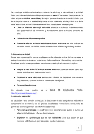 1
Se contribuye también mediante el conocimiento, la práctica y la valoración de la actividad
física como elemento indispensable para preservar la salud. Esta área es clave para que los
niños adquieran hábitos saludables y de mejora y mantenimiento de la condición física que
les acompañen durante la escolaridad y lo que es más importante, a lo largo de la vida. Para
llevar a cabo estar aportaciones necesitamos unas implicaciones metodológicas:
• Crear un ambiente de trabajo adecuado: en el que el alumnado se sienta confiado
para poder realizar las actividades y de esta forma, sacar el máximo provecho de
ellas.
• Utilización de diferentes espacios
• Buscar la relación actividad saludable-actividad motivante: es más fácil que se
refuercen hábitos saludables si estos son realizados de forma agradable y divertida.
3. Competencia digital.
Desde esta programación vamos a colaborar en la valoración crítica de los mensajes y
estereotipos referidos al cuerpo, procedentes de los medios de información y comunicación.
Para llevar a cabo estas aportaciones necesitamos unas implicaciones metodológicas:
• Integrar el uso de las TICs desde edades tempranas: para que se vea como algo
natural dentro del área de Educación Física.
• Fomentar la parte motivante: existen gran cantidad de programas y de recursos
muy divertidos y que nos facilitan la consecución de objetivos.
• Fomentar la autonomía
Un ejemplo muy practico es el BLOG DE EDUCACION FISICA:
http://eframonlaza.blogspot.com/
4. Aprender a aprender
La Educación Física también contribuye a la adquisición de esta competencia mediante el
conocimiento de sí mismo y de las propias posibilidades y limitaciones como punto de
partida del aprendizaje motor. De esta forma deberemos:
• Fomentar aprendizajes cooperativos: donde con el grupo de iguales el alumno va
adquiriendo habilidades y formas de conseguirla.
• Explicitar los aprendizajes que se van realizando: para que sepan en qué
momento están haciendo bien las cosas y puedan mejorarlas.
 