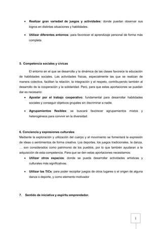 1
• Realizar gran variedad de juegos y actividades: donde puedan observar sus
logros en distintas situaciones y habilidades.
• Utilizar diferentes entornos: para favorecer el aprendizaje personal de forma más
completa.
5. Competencia sociales y cívicas
El entorno en el que se desarrolla y la dinámica de las clases favorece la educación
de habilidades sociales. Las actividades físicas, especialmente las que se realizan de
manera colectiva, facilitan la relación, la integración y el respeto, contribuyendo también al
desarrollo de la cooperación y la solidaridad. Pero, para que estas aportaciones se puedan
dar es necesario:
• Apostar por el trabajo cooperativo: fundamental para desarrollar habilidades
sociales y conseguir objetivos grupales sin discriminar a nadie.
• Agrupamientos flexibles: se buscará favorecer agrupamientos mixtos y
heterogéneos para convivir en la diversidad.
6. Conciencia y expresiones culturales
Mediante la exploración y utilización del cuerpo y el movimiento se fomentará la expresión
de ideas o sentimientos de forma creativa. Los deportes, los juegos tradicionales, la danza,
… son considerados como patrimonio de los pueblos, por lo que también ayudaran a la
adquisición de esta competencia. Para que se den estas aportaciones necesitamos:
• Utilizar otros espacios: donde se pueda desarrollar actividades artísticas y
culturales más significativas.
• Utilizar las TiCs: para poder recopilar juegos de otros lugares o el origen de alguna
danza o deporte, y como elemento motivador
7. Sentido de iniciativa y espíritu emprendedor.
 