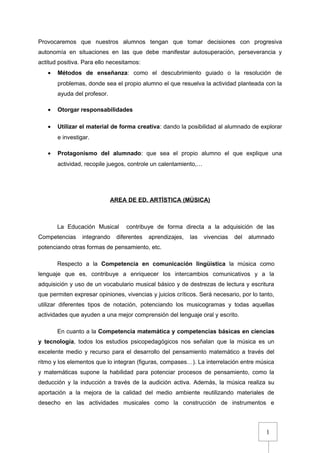 1
Provocaremos que nuestros alumnos tengan que tomar decisiones con progresiva
autonomía en situaciones en las que debe manifestar autosuperación, perseverancia y
actitud positiva. Para ello necesitamos:
• Métodos de enseñanza: como el descubrimiento guiado o la resolución de
problemas, donde sea el propio alumno el que resuelva la actividad planteada con la
ayuda del profesor.
• Otorgar responsabilidades
• Utilizar el material de forma creativa: dando la posibilidad al alumnado de explorar
e investigar.
• Protagonismo del alumnado: que sea el propio alumno el que explique una
actividad, recopile juegos, controle un calentamiento,…
AREA DE ED. ARTÍSTICA (MÚSICA)
La Educación Musical contribuye de forma directa a la adquisición de las
Competencias integrando diferentes aprendizajes, las vivencias del alumnado
potenciando otras formas de pensamiento, etc.
Respecto a la Competencia en comunicación lingüística la música como
lenguaje que es, contribuye a enriquecer los intercambios comunicativos y a la
adquisición y uso de un vocabulario musical básico y de destrezas de lectura y escritura
que permiten expresar opiniones, vivencias y juicios críticos. Será necesario, por lo tanto,
utilizar diferentes tipos de notación, potenciando los musicogramas y todas aquellas
actividades que ayuden a una mejor comprensión del lenguaje oral y escrito.
En cuanto a la Competencia matemática y competencias básicas en ciencias
y tecnología, todos los estudios psicopedagógicos nos señalan que la música es un
excelente medio y recurso para el desarrollo del pensamiento matemático a través del
ritmo y los elementos que lo integran (figuras, compases…). La interrelación entre música
y matemáticas supone la habilidad para potenciar procesos de pensamiento, como la
deducción y la inducción a través de la audición activa. Además, la música realiza su
aportación a la mejora de la calidad del medio ambiente reutilizando materiales de
desecho en las actividades musicales como la construcción de instrumentos e
 